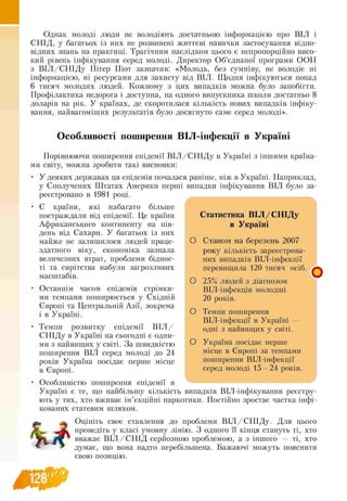 Однак молоді люди не володіють достатньою інформацією про ВІЛ і
СНІД, у багатьох із них не розвинені життєві навички застосування відпо­
відних знань на практиці. Трагічним наслідком цього є непропорційно висо­
кий рівень інфікування серед молоді. Директор Об’єднаної програми ООН
з В ІЛ /С Н ІД у Пітер Піот зазначив: «Молодь, без сумніву, не володіє ні
інформацією, ні ресурсами для захисту від ВІЛ. Щодня інфікуються понад
6 тисяч молодих людей. Кожному з цих випадків можна було запобігти.
Профілактика недорога і доступна, на одного випускника школи достатньо 8
доларів на рік. У країнах, де скоротилася кількість нових випадків інфіку­
вання, найвагоміших результатів було досягнуто саме серед молоді».
Особливості поширення ВІЛ-інфекції в Україні
Порівнюючи поширення епідемії В ІЛ /С Н ІД у в Україні з іншими країна­
ми світу, можна зробити такі висновки:
• У деяких державах ця епідемія почалася раніше, ніж в Україні. Наприклад,
у Сполучених Штатах Америки перші випадки інфікування ВІЛ було за­
реєстровано в 1981 році.
• Є країни, які набагато більше
постраждали від епідемії. Це країни
Африканського континенту на пів­
день від Сахари. У багатьох із них
майже не залишилося людей праце­
здатного віку, економіка зазнала
величезних втрат, проблеми біднос-
ті та сирітства набули загрозливих
масштабів.
Останнім часом епідемія стрімки­
ми темпами поширюється у Східній
Європі та Центральній Азії, зокрема
і в Україні.
Темпи розвитку епідемії В ІЛ /
СНІДу в Україні на сьогодні є одни-
ми з найвищих у світі. За швидкістю
поширення ВІЛ серед молоді до 24
років Україна посідає перше місце
в Європі.
Особливістю поширення епідемії в
Україні є те, що найбільшу кількість випадків ВІЛ-інфікування реєстру-
ють у тих, хто вживає ін’єкційні наркотики. Постійно зростає частка інфі-
кованих статевим шляхом.
Оцініть своє ставлення до проблеми В ІЛ /С Н ІД у. Для цього
проведіть у класі умовну лінію. З одного її кінця стануть ті, хто
вважає В ІЛ /С Н ІД серйозною проблемою, а з іншого — ті, хто
думає, що вона надто перебільшена. Бажаючі можуть пояснити
свою позицію.
Статистика ВІЛ /С Н ІД у
в Україні
О Станом на березень 2007
року кількість зареєстрова­
них випадків ВІЛ -інфекції
перевищила 120 тисяч осіб.
О 25% людей з діагнозом
ВІЛ -інфекція молодші
20 років.
О Темпи поширення
ВІЛ інфекції в Україні —
одні з найвищих у світі.
О Україна посідає перше
місце в Європі за темпами
поширення ВІЛ-інфекції
серед молоді 15 —24 років.
О
128
 