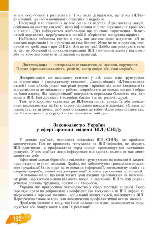 жінок секс-бізнесу і розпусників. Тому коли дізнаються, що хтось ВІЛ-ін-
фікований, до нього починають ставитися з відразою.
Насправді таке ставлення не має реальних підстав. Адже частину людей,
особливо на початку епідемії, було інфіковано під час переливання крові або
в лікарні. Діти інфікуються здебільшого ще до свого народження. Багато
людей заразилися, перебуваючи в шлюбі й зберігаючи подружню вірність.
Найбільша небезпека стигми в тому, що людина може подумати: «Я не
вживаю наркотиків і не причетна до секс-бізнесу. Мене це не стосується, мені
нічого не треба знати про СНІД». Але це не так! Найбільше ризикують саме
ті, хто не обізнаний із шляхами передання ВІЛ і методами захисту від нього
або не хоче застосовувати ці знання на практиці.
Дискримінація — несправедливе ставлення до людини, порушення
її прав через національність, релігію, колір шкіри або стан здоров’я.
Дискримінацію ще називають стигмою у дії, адже вона ґрунтується
на стереотипах і упередженому ставленні. Дискримінація ВІЛ-позитивних
людей і членів їхніх родин має різні форми і прояви: від вимог ізолювати їх
від суспільства до звільнень з роботи, неприйняття до школи, погроз і образ
на їхню адресу. Від дискримінації потерпають переважна більшість тих, хто
живе з ВІЛ, їхні дружини і чоловіки, батьки і діти, родичі і друзі.
Тим, хто жорстоко ставиться до ВІЛ-позитивних, уникає їх або зневаж­
ливо висловлюється на їхню адресу, доцільно нагадати заповідь: «Стався до
інших так, як ти хочеш, щоб вони ставилися до тебе». Адже може статися так,
що й ти потрапиш у скруту і ніхто не подасть тобі руки.
Законодавство України
у сфері протидії епідемії ВІЛ/СНІДу
У деяких країнах, охоплених епідемією В ІЛ /С Н ІД у, ця проблема
замовчується. Там не проводять тестування на ВІЛ-інфекцію, не лікують
ВІЛ-позитивних, а профілактика серед молоді проголошується навчанням
розпусти. У цих країнах люди інфікуються в лікарнях, молодь не має змоги
захистити себе.
Ефективні заходи боротьби з епідемією ґрунтуються на визнанні й захисті
прав людини на рівні держави. Країни, які забезпечують громадянам можли­
вості реалізації їхніх прав на отримання інформації, високоякісну освіту та
охорону здоров’я, захист від дискримінації, є менш уразливими до епідемії.
Загальновизнано, що коли захист прав людини здійснюється на належно-
му рівні, інфікується менша кількість людей, а інфіковані ВІЛ та їхні родини
успішно долають труднощі, пов’язані з хворобою.
Україна має прогресивне законодавство у сфері протидії епідемії. Воно
гарантує право на добровільне і конфіденційне тестування на ВІЛ -інфекцію,
збереження лікарської таємниці, соціальний захист людей, які живуть з ВІЛ.
Передбачено також заходи для забезпечення профілактичної освіти молоді.
Проблема полягає в тому, що іноді положення цього законодавства пору­
шуються або бракує коштів для їх реалізації.
 