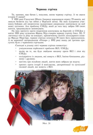 Червона стрічка
Ти, напевно, вже бачив і, можливо, носив червону стрічку. А чи знаєш
історію її появи?
У 1991 році Сполучені Штати Америки переживали втрату 79 вояків, які
зникли безвісти під час війни у Перській затоці. На знак підтримки учас­
ників бойових дій патріотично налаштовані американці пов’язували на шиї
жовті хустинки. Але проблему СНІДу, який до того часу забрав 140 тисяч
життів, продовжували замовчувати.
На знак протесту проти скорочення асигнувань на боротьбу зі СНІДом у
квітні 1991 року художник Франк Мур створив червону стрічку (мал. 51). У
листопаді того ж року на концерті, присвяченому пам’яті легендарного співа­
ка Фредді Мерк’юрі, червоні стрічки почепили 70 тисяч його прихильників.
А на церемонії нагородження «Оскар» у 1992 році понад дві третини при­
сутніх були з червоними стрічками.
Сьогодні в усьому світі червона стрічка символізує:
• усвідомлення серйозності проблеми В ІЛ /С Н ІД у;
• надію на те, що буде знайдено вакцину проти ВІЛ і ліки від
СНІДу;
• солідарність із людьми, які живуть з ВІЛ, їхніми близькими, рід-
ними і друзями;
• пам’ять про мільйони людей, життя яких забрала ця недуга;
• протест проти істерії й невігластва, дискримінації та суспільної
ізоляції людей, які живуть з ВІЛ.
 