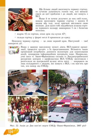 Що більше людей носитимуть червону стрічку,
то гучніше лунатимуть голоси тих, хто вимагає
уваги до цієї проблеми і до людей, які живуть з
ВІЛ.
Якщо й ти хочеш долучити до них свій голос,
можеш виготовити червону стрічку і носити її
щодня або тоді, коли прагнеш висловити свою
позицію. Для цього тобі знадобиться атласна стріч­
ка червоного кольору завширшки 1 см і безпечна
шпилька.
• відріж 15 см стрічки, кінці зріж під кутом 45о;
• склади стрічку у формі петлі й пришпили до одягу.
Почепити червону стрічку — це лише перший крок. Наступний — твої
конкретні дії.
А ф ,<Т Якщо у вашому населеному пункті діють ВІЛ-сервісні органі­
зації, проведіть зустріч з їх представниками. Більшість таких
організацій потребують допомоги волонтерів для влаштування
акцій, поширення інформаційних матеріалів тощо. Наприклад,
учні шкіл м. Івано-Франківська спільно із Західноукраїнським
ресурсним центром з профілактики В ІЛ /С Н ІД у виготовили і
розстелили на центральній вулиці міста квілт — покривало на
знак солідарності з людьми, які живуть з ВІЛ, і як пам’ять про
тих, хто помер від СНІДу.
Л»- -
Мал. 52. Акція до Дня пам’яті жертв СНІДу (Івано-Франківськ, 2007 рік)
 