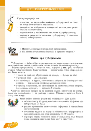 § 21. ТУБЕРКУЛЬОЗ І ВІЛ
_
У цьому параграфі ти:
 • дізнаєшся, як люди майже побороли туберкульоз і що стало
— на заваді його повного подолання;
• зрозумієш, як відбувається зараження і за яких умов розви
вається захворювання;
• переконаєшся у необхідності щеплення від туберкульозу;
• навчишся розрізняти симптоми туберкульозу і захищати
себе від захворювання.
1. Наведіть приклади інфекційних захворювань.
2. Які шляхи потрапляння інфекції в організм людини?
Факти про туберкульоз
Туберкульоз — інфекційне захворювання, що характеризується переваж­
ним ураженням легень і майже всіх інших органів людського організму.
Збудник туберкульозу — паличка Коха, відкрита у 1882 році німецьким
ученим Робертом Кохом. Палички Коха — надзвичайно стійкі мікроорганіз-
ми. Вони живуть:
• у маслі та сирі, що зберігаються на холоді, — більше як рік;
• у річковій воді — до 5 місяців;
• на пасовищах і в ґрунті, забруднених хворими на туберкульоз тва-
ринами, — від кількох місяців до декількох років;
• у сухому мокротинні, що залишається на особистих речах хворого,
його ліжку, в кімнаті, — протягом 6 місяців.
Сонячне проміння знищує їх за декілька годин,кип’ятіння та ультра­
фіолетове опромінення — за декілька хвилин. Убивають палички Коха й
сполуками хлору.
Запам’ятайте основні факти про туберкульоз. Для цього:
• об’єднайтесь у 10 груп і розподіліть між собою 10 фактів про
туберкульоз (с. 137);
• уважно прочитайте свою частину інформації і підготуйтесь
навчати інших;
• починайте ходити по класу й обмінюватись інформацією з
однокласниками, аж поки дізнаєтесь усі 10 фактів;
• перевірте якість засвоєння знань у загальному колі (кожен
може поставити запитання будь-кому з присутніх).
 