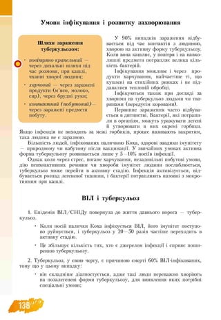 Умови інфікування і розвитку захворювання
У 90% випадків зараження відбу­
вається під час контактів з людиною,
хворою на активну форму туберкульозу.
Коли вона кашляє, у повітря і на навко-
лишні предмети потрапляє велика кіль-
кість бактерій.
Інфікування можливе і через про­
дукти харчування, найчастіше ті, що
куплені на стихійних ринках і не під­
давалися тепловій обробці.
Інфікуються також при догляді за
хворими на туберкульоз людьми чи тва
ринами (передусім коровами).
Первинне зараження часто відбува­
ється в дитинстві. Бактерії, які потрапи­
ли в організм, можуть уражувати легені
й утворювати в них окремі горбики.
Якщо інфекція не виходить за межі горбиків, процес називають закритим,
така людина не є заразною.
Більшість людей, інфікованих паличкою Коха, здорові завдяки імунітету
— природному чи набутому після вакцинації. У звичайних умовах активна
форма туберкульозу розвивається лише у 5 —10% носіїв інфекції.
Однак коли через стрес, погане харчування, незадовільні побутові умови,
дію психоактивних речовин чи хвороби імунітет людини послаблюється,
туберкульоз може перейти в активну стадію. Інфекція активізується, від­
бувається розпад легеневої тканини, і бактерії потрапляють назовні з мокро­
тинням при кашлі.
О '
Шляхи зараження
туберкульозом:
повітряно-крапельний —
через дихальні шляхи під
час розмови, при кашлі,
чханні хворої людини;
харчовий — через заражені
продукти (м ’ясо, молоко,
сир), через брудні руки;
контактний (побутовий) —
через заражені предмети
побуту.
ВІЛ і туберкульоз
1. Епідемія В ІЛ /С Н ІД у повернула до життя давнього ворога — тубер-
кульоз.
• Коли носій палички Коха інфікується ВІЛ, його імунітет поступо-
во руйнується, і туберкульоз у 20 —50 разів частіше переходить в
активну стадію.
• Це збільшує кількість тих, хто є джерелом інфекції і сприяє поши­
ренню туберкульозу.
2. Туберкульоз, у свою чергу, є причиною смерті 60% ВІЛ -інфікованих,
тому що у цьому випадку:
• він складніше діагностується, адже такі люди переважно хворіють
на позалегеневі форми туберкульозу, для виявлення яких потрібні
спеціальні умови;
 
