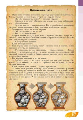 ________________________________ ____________ _____________________________■
Найважливіші речі
Один юнак постійно непокоївся з приводу свого життя і майбутнього.
Якось, гуляючи берегом моря, зустрів він мудрого старця.
— Що тебе тривожить, юначе? — запитав старець.
— Здається, я не можу збагнути, що в житті для мене найважливі­
ше, — відповів юнак.
— Це дуже просто, — сказав старець. Він підняв із землі порожнього
глечика і почав заповнювати його камінням завбільшки з кулак.
Заповнивши глечик по вінця, запитав:
— Цей глечик повний, чи не так?
— Так, — погодився юнак.
Старець мовчки кивнув, узяв жменю дрібних камінців, кинув їх у
глечик і злегка потрусив. Камінці заповнили пустоти між великим камін­
ням. Він усміхнувся і запитав:
— А тепер глечик повний?
Юнак ствердно кивнув.
Тоді старець узяв пригорщу піску і висипав його у глечик. Пісок
заповнив пустоти, що залишилися.
— Ось відповідь на твоє запитання, — сказав старець. — Велике
каміння — це найважливіші речі в житті: родина, кохана людина, твій
духовний розвиток, мудрість. Якщо втратиш усе, крім цього, твоє життя
все одно буде повним.
Він хвильку помовчав, а відтак мовив:
— Дрібні камінці — це також важливі для тебе речі: робота, дім,
матеріальний добробут. А пісок — дрібниці, які насправді не мають
жодного значення.
Юнак слухав дуже уважно, і старець продовжив:
— Деякі люди роблять помилку. Вони спочатку засипають у глечик
пісок, і в ньому не лишається місця для каміння. Так і в житті. Якщо
витрачати сили на дрібні й незначущі речі, у ньому не буде місця для
найважливіших цінностей. Тому передусім подбай про велике каміння,
не забувай і про дрібне. А пісок хвилі життя самі наб’ють у проміжки
між ними.
 