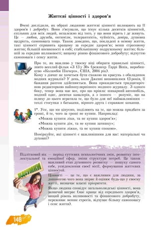 Життєві цінності і здоров’я
Вчені дослідили, як обрані людиною життєві цінності впливають на її
здоров’я і добробут. Вони з’ясували, що існує кілька десятків цінностей,
спільних для всіх людей, незалежно від того, у що вони вірять і де живуть.
Це — любов, дружба, оптимізм, толерантність, чуйність, довіра, душевна
щедрість, самоповага тощо. Також доведено, що, покладені в основу життя,
такі цінності сприяють кращому за середнє здоров’ю; менш стресовому
життю; більшій впевненості в собі; стабільнішому подружньому життю; біль-
шій за середню впливовості; вищому рівню фінансового добробуту; відчуттю
самоповаги і сенсу життя.
Про те, як важливо у твоєму віці обирати правильні цінності,
знято веселий фільм «З 13 у 30» (режисер Гаррі Вінік, виробни­
цтво «Коламбія Пікчерз», США, 2004 рік).
Кому з дівчат не хочеться бути схожою на красунь з обкладинок
модних журналів? У день, коли Дженні виповнилося 13 років, її
бажання раптом здійснюється. Вона прокидається тридцятиріч-
ною редакторкою найпопулярнішого модного журналу. З одного
боку, тепер вона має все, про що мріяла: шикарний автомобіль,
модний одяг, десятки кавалерів, а з іншого — розуміє, що на
шляху до цього втратила те, що було для неї найважливішим —
теплі стосунки з батьками, вірного друга і справжнє кохання.
1*. Усе, що ми цінуємо, поділяють на те, що можна придбати за
гроші, й те, чого за гроші не купиш. Наприклад:
«Можна купити ліки, та не купиш здоров’я»;
«Можна купити дім, та не купиш затишку»;
«Можна купити ліжко, та не купиш спокою».
Поміркуйте, які цінності є важливішими для вас: матеріальні чи
духовні?
Підлітковий вік — період суттєвих психологічних змін, розвитку інте­
лектуальної та емоційної сфер, зміни структури потреб. Це також
важливий етап духовного розвитку — пошуку самого
себе, усвідомлення своєї місії, формування життєвих
цінностей.
Цінності — це те, що є важливим для людини, за
допомогою чого вона звіряє й оцінює будь-що у своєму
житті, визначає власні пріоритети.
Якщо людина сповідує загальнолюдські цінності, вона
зазвичай виграє (має краще від середнього здоров’я,
вищий рівень впливовості та фінансового добробуту,
переживає менше стресів, відчуває більшу самоповагу
і сенс життя).
 