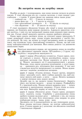 Як настроїти мозок на потрібну хвилю
Подібно до радіо- і телепередавача, наш мозок посилає сигнали на різних
хвилях. У стані збудження він діє з однією частотою, у стані спокою і роз-
слаблення — з іншою. У різних фазах сну довжина хвиль також різна:
• глибокий сон — 0,5 — 3 цикли за секунду;
• рання фаза сну — 4 — 7 циклів за секунду;
• стан «розслабленої готовності» — 8 — 12 циклів за секунду;
• стан збудження — 13 — 25 циклів за секунду.
У стані надмірного збудження (страху або гніву) в мозку виділяються
гормони, які блокують вищу нервову діяльність. Адреналін практично «сти­
рає пам’ять», і тому під час контрольної людина може показати гірші знання,
ніж має. Сильні емоції знижують здатність людини приймати рішення.
Однак варто комусь заспівати пісню, як оточуючі одразу пригадують її
слова; розказаний кимось жарт, цікава історія викликають у пам’яті без-
ліч асоціацій. Це тому, що музика та історії настроюють мозок на довжину
хвилі, яка відповідає стану «розслабленої готовності». Цікаво, що цей стан
мозку найсприятливіший для навчання. Його можна досягти і за допомогою
спеціальних вправ.
Навчіться виконувати вправи, які настроюють мозок на потрібну
jfcw для ефективного навчання хвилю. Об’єднайтесь у 3 групи, під-
V i ,_/Т готуйтесь і потренуйтеся виконувати їх.
група 1: вправа «Розслаблена готовність». Сядьте прямо, нога­
ми упріться в підлогу. Злегка розгойдуйтесь вперед —назад
верхньою частиною тіла. Відтак переведіть ці рухи в коло-
ві. Можете заплющити очі й поекспериментувати з рухами.
Можливо, хтось захоче рухатися інтенсивніше, а хтось навпа­
ки — припинити рух, відчуваючи його всередині. У такі миті
з’являється відчуття зосередженості та спокою. Мозок віднов­
люється і водночас залишається активним.
група 2: вправа «Спляча вісімка». Сядьте зручно, випрямте
спину і розслабте плечі. Двічі глибоко вдихніть так, щоб спо-
чатку відчути свій живіт, а потім — груди. Почніть малювати
у повітрі кінчиком носа лежачу вісімку.
Думайте про те, що малюєте символ безкінечності. Зверніть
увагу, яку вісімку малюєте — вузьку чи широку. Розфарбуйте
її у приємний колір. Можна змінити напрямок руху — почати
малювати в протилежному напрямку. Стежте очима за кінчи-
ком носа. Виконуйте вправу не менш як 1 хвилину.
група 3: вправа «Непомітні рухи». Сядьте прямо, розправте
плечі, підніміть голову. Спробуйте з розплющеними очима
зробити головою маленькі рухи — найменші з тих, які можна
помітити. Це може бути похитування зліва направо чи рухи
підборіддям вперед —назад, вгору —вниз.
Заплющіть очі й сконцентруйтеся на цих мініатюрних рухах.
Коли людина настільки уважна, що помічає найнепомітніші
рухи, її мозок працює як у детектива: він абсолютно спокійний
і максимально зібраний.
 