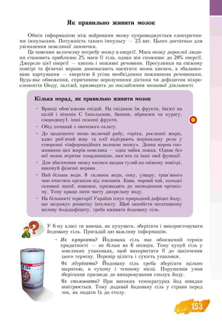 Як правильно живити мозок
Обмін інформацією між нейронами мозку супроводжується електрични­
ми імпульсами. Потужність такого імпульсу — 25 ват. Цього достатньо для
увімкнення невеликої лампочки.
Це пояснює величезну потребу мозку в енергії. Маса мозку дорослої люди­
ни становить приблизно 2% маси її тіла, однак він споживає до 20% енергії.
Джерело цієї енергії — кисень і поживні речовини. Прогулянки на свіжому
повітрі та фізичні вправи допомагають наситити мозок киснем, а збалансо­
ване харчування — енергією й усіма необхідними поживними речовинами.
Будь-яке обмеження, спричинене нерозумними дієтами чи дефіцитом мікро­
елементів (йоду, заліза), призводить до послаблення мозкової діяльності.
К і л ь к а п о р а д , я к п р а в и л ь н о ж и в и т и м о з о к
• Вранці обов’язково снідай. На сніданок їж фрукти, багаті на
калій і вітамін С (апельсини, банани, абрикоси чи курагу,
смородину), інші сезонні фрукти.
• Обід починай з овочевого салату.
• До щоденного меню включай рибу, горіхи, рослинні жири,
адже риб’ячий жир та олії відіграють вирішальну роль у
створенні «інформаційних волокон мозку». Денна норма спо-
живання цих жирів невелика — одна чайна ложка. Однак без
неї мозок втрачає координацію, пам’ять та інші свої функції.
• Для збагачення мозку киснем щодня гуляй на свіжому повітрі,
виконуй фізичні вправи.
• Пий більше води. 8 склянок води, соку, узвару, трав’яного
чаю очистять організм від токсинів. Кава, чорний чай, солодкі
газовані напої, навпаки, призводять до зневоднення організ-
му. Тому краще пити чисту джерельну воду.
• На більшості території України існує природний дефіцит йоду,
що загрожує розвитку інтелекту. Щоб запобігти негативному
впливу йододефіциту, треба вживати йодовану сіль.
£
У 6-му класі ти вивчав, як купувати, зберігати і використовувати
йодовану сіль. Пригадай цю важливу інформацію.
• Я к купувати? Йодована сіль має обмежений термін
придатності — не більш як 6 місяців. Тому купуй сіль у
гевеликих упаковках, щоб використати її до закінчення
дього терміну. Перевір цілість і сухість упаковки.
Як зберігати? Йодовану сіль треба зберігати щільно
закритою, в сухому і темному місці. Порушення умов
зберігання призведе до випаровування сполук йоду.
Як споживати? При високих температурах йод швидко
швітрюється. Тому додавай йодовану сіль у страви перед
гим, як подати їх до столу.
 