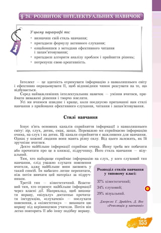 § 24. РОЗВИТОК ІНТЕЛЕКТУАЛЬНИХ НАВИЧОК
У цьому параграфі ти:
• визначиш свій стиль навчання;
• пригадаєш формулу активного слухання;
• ознайомишся з методами ефективного читання
і запам’ятовування;
• пригадаєш алгоритм аналізу проблем і прийняття рішень;
• потренуєш свою креативність.
Інтелект — це здатність отримувати інформацію з навколишнього світу
і ефективно опрацьовувати її, щоб відповідним чином реагувати на те, що
відбувається.
Серед найважливіших інтелектуальник навичок — уміння вчитися, при­
ймати виважені рішення і творчо мислити.
Усі ми вчимося швидше і краще, коли поєднуємо притаманні нам стилі
навчання з прийомами ефективного слухання, читання і запам’ятовування.
Стилі навчання
Існує п’ять основних каналів сприйняття інформації з навколишнього
світу: зір, слух, дотик, смак, запах. Переважно ми сприймаємо інформацію
очима, на слух і на дотик. Ці канали сприйняття є важливими для навчання.
Однак у кожної людини вони мають різну силу. Від цього залежить, як їй
зручніше вчитися.
Дехто найбільше інформації сприймає очима. Йому треба все побачити
або прочитати про це в книжці, підручнику. Його стиль навчання — візу­
альний.
Тим, хто найкраще сприймає інформацію на слух, у кого слуховий тип
навчання, слід уважно слухати пояснення
вчителя, адже найбільше вони засвоять у
такий спосіб. їм набагато легше перепитати,
ніж потім вивчати цей матеріал за підруч­
ником.
Третій тип — кінестетичний. Власти­
вий тим, хто отримує найбільше інформації
через власні дії. Наприклад, щоб викона­
ти вправу, «візуалу» достатньо прочита­
ти інструкцію, «слухачеві» — послухати
пояснення, а «кінестетику» — виконати цю
вправу під керівництвом учителя. Потім він
легко повторить її або іншу подібну вправу.
Розподіл стилів навчання
у типовому класі:
37% кінестетичний;
34% слуховий; ^
29% візуальний.
Джерело: Ґ. Драйден, Д. Вос
«Революція у навчанні»
 