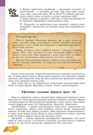 1. Визнач, який канал сприйняття — візуальний, слуховий чи
кінестетичний — є головним для тебе. Для цього уяви, напри-
клад, море, озеро або річку. Як це було? Ти побачив картинку,
почув плескіт хвиль чи відчув, як вони торкаються тебе?
У якому порядку це постало у твоїй уяві, в такій послідовності ти
й сприймаєш інформацію з навколишнього світу.
2*. Підрахуйте, як розподілено стилі навчання у вашому класі,
порівняйте з розподілом для типового класу (на попередній сто-
рінці).
ЩЧи знаєш ти, що...
Учителі Альберта Ейнштейна вважали, що з нього нічого не
вийде, оскільки своїми запитаннями хлопчик постійно порушував
дисципліну в класі. Однак він став одним із найвеличніших науков­
ців в історії людства.
Томаса Едісона в школі шмагали батогом і вважали несповна
розуму. Його мати (колишня шкільна вчителька) забрала сина зі
школи і вчила сама. Вона розвинула у нього такий потяг до знань,
що він став найвідомішим винахідником усіх часів і народів.
Вінстона Черчілля також вважали слабким учнем, він погано роз-
мовляв, заїкався і шепелявив. Та попри все став видатним політиком
і оратором.
Кожен із цих видатних людей мав власний стиль навчання, відмінний від
тих, до яких звикли вчителі. Якщо уроки здоров’я у вас проводять у формі
тренінгів, тобі пощастило, тому що вони максимально враховують індивіду­
альні стилі навчання кожного учня.
Далі читай про те, як скористатися унікальними можливостями свого
мозку на інших уроках: ефективно слухати, читати і запам’ятовувати.
Ефективне слухання: формула трьох «З»
Поки ти навчаєшся в школі, значний обсяг інформації отримуєш з пояс­
нень учителів. Тому важливо розвивати навички активного слухання. Процес
слухання непростий. Він складається принаймні з трьох етапів, і його можна
описати формулою трьох «З»: Зосередитися. Зрозуміти. Запам’ятати.
Зосередитися — означає сконцентрувати свою увагу, відволіктися від
усього стороннього. Звісно, якщо розповідь учителя цікава, зосередитися
неважко. Та щоб стати добрим слухачем, треба навчитися зосереджуватись і
на тому, що не завжди цікаве. Якщо за типом сприйняття ти візуал, доцільно
в цей час робити короткі записи або малювати схеми.
Зрозуміти — означає правильно розшифрувати інформацію. Для цього
треба не лише слухати, а й стежити за мімікою, жестами вчителя, старанно
уявляти те, про що він розповідає, перейматися його почуттями.
 