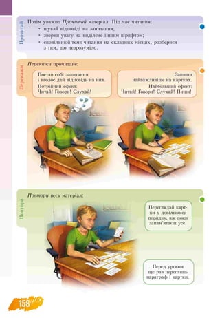 ПовториПерекажиПрочитай Потім уважно Прочитай матеріал. Під час читання:
• шукай відповіді на запитання;
• зверни увагу на виділене іншим шрифтом;
• сповільнюй темп читання на складних місцях, розберися
з тим, що незрозуміло.
Перекажи прочитане:
Постав собі запитання
і вголос дай відповідь на них.
Потрійний ефект:
Читай! Говори! Слухай!
",
Запиши
найважливіше на картках.
Найбільший ефект:
Читай! Говори! Слухай! Пиши!
Ґ Л
Перед уроком
ще раз переглянь
параграф і картки.
Переглядай карт-
ки у довільному
порядку, аж поки
запам’ятаєш усе.
 