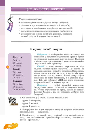 § 25. КУЛЬТУРА ПОЧУТТІВ
У цьому параграфі ти:
навчишся розрізняти відчуття, емоції і почуття;
дізнаєшся про взаємозв’язок почуттів і здоров’я;
вчитимешся розпізнавати невербальні вияви емоцій;
потренуєшся правильно висловлювати свої почуття;
розвиватимеш уміння приймати рішення, зважаючи
на свої почуття і почуття інших людей.
Відчуття, емоції, почуття
о
Відчуття — найпростіші психічні явища, що
виникають у результаті подразнення органів чуттів
та збудження відповідних центрів мозку. Відчуття
повідомляють про властивості навколишнього світу
і внутрішній стан організму.
Емоції — швидкоплинні переживання, під­
свідома експрес-оцінка відчуттів. Ця оцінка не
завжди правильна і потребує перевірки. Наприклад,
можна злякатися тіні на стіні, а потім збагнути,
що це лише тінь від жакета. Емоції можуть бути
викликані не лише реальними, а й уявними поді­
ями. Той, хто побував у ДТП, ще довго переживає
неприємні емоції, згадуючи про це.
Почуття — стійкі емоційні ставлення.
Формуються довше і зазвичай не зникають миттє­
во. Можна образитися на друга, що він не зателе-
фонував (емоція), але не перестати любити його
(почуття).
1. Об’єднайтесь у 3 групи. Назвіть якнайбільше:
група 1: відчуттів;
група 2: емоцій;
група 3: почуттів.
2. Поміркуйте, які з цих відчуттів, емоцій і почуттів переживати
приємно, а які — неприємно.
3. Назвіть відчуття, емоції і почуття різної інтенсивності (напри-
клад, тепло —спекотно; тривога —страх —паніка; симпатія —
любов —пристрасть).
Відчуття:
О біль;
О голод;
О спека.
Емоції:
О страх;
О радість;
О гнів.
Почуття:
О любов;
О повага;
О симпатія.
162
 