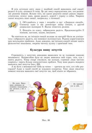 В усіх куточках світу люди у подібний спосіб виявляють свої емоції:
радості й суму, цікавості й гніву. Це дає змогу порозумітися тим, хто розмов­
ляє різними мовами. Більше того, ми здатні розуміти емоції деяких тварин:
«зчитуємо» міміку мавп, вияви радості, агресії і страху в собак. Тварини
також вгадують наші емоції, наприклад, з інтонації.
1. Об’єднайтесь у пари і пограйте в гру: «Дзеркало емоцій».
Спочатку один із вас демонструє певну емоцію, а другий
дзеркально відтворює її. Відтак міняєтесь ролями.
2. Походіть по класу, зображуючи радість. Продемонструйте її
мімікою, жестами, ходою, вигуками.
Чи помітили ви, як імітація емоцій впливає на настрій? Коли ви усміхає­
тесь і зображуєте радість, він мимоволі поліпшується. Радимо користуватися
цим нескладним прийомом. Адже доведено, що імітація емоцій змінює навіть
фізіологічні показники, зокрема частоту пульсу і кров’яний тиск.
Культура вияву почуттів
Стриманість у почуттях донедавна вважалася чи не головною ознакою
вихованості. Непристойно було на людях виявляти свій страх, гнів, сум і
навіть радість. Тепер лікарі з’ясували, що холодні, стримані люди частіше
хворіють і мають більше психологічних проблем. Тому вони радять відкрито
виявляти свої почуття (мал. 60).
А як бути з вихованістю? Хіба це чемно — кричати на того, хто тебе роз-
сердив? Адже в такий спосіб не владнати суперечку. Тому люди змалечку
повинні вчитися виявляти свої почуття так, щоб нікого не ображати.
 