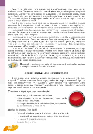 Передусім слід навчитися висловлювати свої почуття, поки вони ще не
набрали сили. Ти можеш запитати, чому? Уяви, що у твій черевик потрапив
камінчик. Спершу ти його майже не відчуваєш і, не звертаючи уваги, йдеш
далі. Потім він починає муляти, а відтак біль посилюється, стає нестерпним.
Ти скидаєш черевик і витрушуєш камінчик. Однак може, ти терпів занадто
довго й тому поранив ногу?
Так і з почуттями. Коли вони ще не набрали сили, ти спокійно можеш
пояснити їх і попросити людей зважати на них. А якщо довго терпів, то,
можливо, не втримаєшся і посваришся з тим, хто ненавмисно образив тебе.
Найкращий спосіб повідомити про свої почуття — використати «Я-повідом-
лення». Це речення, яке містить слова «я», «мені», «мене» і повідомляє про
твою проблему і твої почуття.
Наприклад, ви з другом домовилися зустрітись о п’ятій, а він запізнився
на тридцять хвилин. Якщо ти почнеш його звинувачувати: «ТИ не вмієш
дотримувати слова. ТИ поганий друг. ТИ думаєш тільки про себе», то викли­
чеш у нього бажання захищатись і нападати у відповідь. Він, наприклад,
може сказати: «Сам такий», і ви посваритесь.
Та чи варто сваритися? Є кращий спосіб висловити свої почуття, не зіпсу­
вавши стосунків. Якщо ти скажеш: «МЕНІ було дуже прикро. Я думав, що
ти забув про нашу зустріч», твій друг постарається запевнити, що це вийшло
випадково, і він не хотів тебе образити. Отже, треба домовитись, як діяти у
майбутньому, щоб такого більше не траплялося. Наприклад, телефонувати
на мобільний, якщо запізнюєшся.
Пригадайте подібну ситуацію зі свого життя і розіграйте варіант
^ з використанням «Я-повідомлення».
Прості поради для самоконтролю
А як діяти, коли бурхливі емоції, наприклад гнів, захопили тебе зне­
нацька? Скажімо, хтось пройшов перед тобою без черги, молодший братик
узяв без дозволу твою річ і зламав її, друг загубив твій улюблений диск
тощо. У таких випадках допоможуть приборкати гнів і запобігти взаємним
образам певні навички самоконтролю.
Установи попереджувальну сигналізацію
• Уяви, що у тебе в голові світлофор.
• Його червоне світло вмикатиметься, коли треба
зупинитись і подумати.
• Не забувай перевіряти свій світлофор у ситуаціях,
що викликають у тебе злість.
Полічи до десяти (або далі)
• Починай глибоко дихати і повільно лічити про себе.
• Не провокуй співрозмовника, показуючи, що лічиш.
• Продовжуй слухати опонента.
• Дивись йому в очі.
 