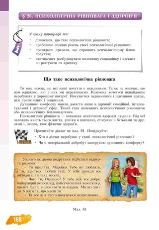 § 26. ПСИХОЛОГІЧНА РІВНОВАГА І ЗДОРОВ’Я
У цьому параграфі ти:
• дізнаєшся, що таке психологічна рівновага;
• приблизно оціниш рівень своєї психологічної рівноваги;
• пригадаєш правила, що сприяють психологічному благо-
получчю;
• вчитимешся розбудовувати позитивну самооцінку і адекват­
но реагувати на критику.
Що таке психологічна рівновага
Ти вже знаєш, що всі наші почуття є важливими. Та це не означає, що
нам однаково, які з них ми переживаємо. Кожному хочеться якнайдовше
перебувати у хорошому настрої. Почуватися задоволеним і щасливим краще,
ніж пригніченим і нещасним.
Душевного комфорту можна досягти лише в гармонії емоційної, інтелек­
туальної і духовної сфер. Такий стан називають психологічною рівновагою
або психологічним благополуччям.
Психологічна рівновага — показник психічного здоров’я людини. Від неї
залежать якість твого життя, успіхи в навчанні, стосунки з батьками та дру­
зями і, звісно, твоє фізичне здоров’я.
Прочитайте діалог на мал. 61. Поміркуйте:
• Хто з дівчат перебуває у стані психологічної рівноваги?
• Чи є матеріальний добробут запорукою душевного комфорту?
Якось між двома подругами відбулася відвер-
та розмова:
Ти щаслива, Марійко. Тебе всі люблять,
--.■і ти, здається, любиш усіх. У тебе завжди все
виходить, ти така весела.
Чого ти, Оксанко? У тебе теж усе добре:
найкращий велосипед, найсучасніший комп’ютер,
щоліта їздиш відпочивати за кордон. Ми всі хоті­
ли б мати те, що маєш ти.
Та все ж я часто почуваюся нещасливою...
*~і- -тт'
Мал. 61
168
 