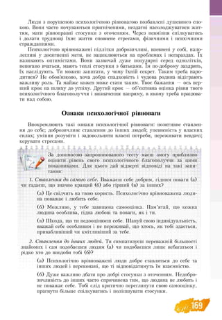 Люди з порушеною психологічною рівновагою позбавлені душевного спо-
кою. Вони часто почуваються пригніченими, нездатні насолоджуватися жит-
тям, мати рівноправні стосунки з оточенням. Через невміння спілкуватись
і долати труднощі їхнє життя сповнене стресами, фізичними і психічними
стражданнями.
Психологічно врівноважені підлітки доброзичливі, впевнені у собі, напо­
легливі у досягненні мети, не зациклюються на проблемах і негараздах. їх
називають оптимістами. Вони зазвичай дуже популярні серед однолітків,
непогано вчаться, мають теплі стосунки з батьками. їм по-доброму заздрять,
їх наслідують. Ти можеш запитати, у чому їхній секрет. Таким треба наро-
дитися? Не обов’язково, хоча добра спадковість і чудова родина відіграють
важливу роль. Та майже кожен може стати таким. Твоє бажання — ось пер­
ший крок на шляху до успіху. Другий крок — об’єктивна оцінка рівня твого
психологічного благополуччя і визначення напряму, в якому треба працюва­
ти над собою.
Ознаки психологічної рівноваги
Виокремлюють такі ознаки психологічної рівноваги: позитивне ставлен­
ня до себе; доброзичливе ставлення до інших людей; упевненість у власних
силах; уміння розуміти і задовольняти власні потреби, переживати невдачі;
керувати стресами.
f-L| f ' ~l f |~| Гі г 1 [ р ^ f п h ^ г~і І* ґ f Л Г | 4 j
За допомогою запропонованого тесту маєш змогу приблизно
оцінити рівень свого психологічного благополуччя за цими
показниками. Для цього дай відверті відповіді на такі запи-
тання:
f~i Т г~* .___
1. Ставлення до самого себе. Вважаєш себе добрим, гідним поваги (а)
чи гадаєш, що значно кращий (б) або гірший (в) за інших?
(а) Це свідчить на твою користь. Психологічно врівноважена люди­
на поважає і любить себе.
(б) Можливо, у тебе завищена самооцінка. Пам’ятай, що кожна
людина особлива, гідна любові та поваги, як і ти.
(в) Шкода, що ти недооцінюєш себе. Шануй свою індивідуальність,
вважай себе особливим і не переживай, що хтось, як тобі здається,
привабливіший чи кмітливіший за тебе.
2. Ставлення до інших людей. Ти симпатизуєш переважній більшості
знайомих і сам подобаєшся людям (а) чи подобаєшся лише небагатьом і
рідко хто до вподоби тобі (б)?
(а) Психологічно врівноважені люди добре ставляться до себе та
інших людей і переконані, що ті відповідатимуть їм взаємністю.
(б) Дуже важливо дбати про добрі стосунки з оточенням. Недобро­
зичливість до інших часто спричинена тим, що людина не любить і
не поважає себе. Тобі слід критично переглянути свою самооцінку,
прагнути більше спілкуватись і поліпшувати стосунки.
 