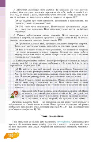 3. Відчуття господаря свого життя. Ти вважаєш, що твої життєві
успіхи і благополуччя залежать переважно від тебе, твоїх талантів і зу­
силь (а), чи віриш у долю, вирішальну роль обставин і тому волієш «пли­
вти за течією», не намагаючись змінити ситуацію на краще (б)?
(а) Це свідчить про твою активність, упевненість і незалежність. Ти
тримаєш у руках кермо своєї долі.
(б) Тобі треба бути активнішим. Психологічно врівноважена люди-
на — достатньо незалежна. Вона сама планує своє життя і не боїться
труднощів.
4. Уміння задовольняти власні потреби. Коли виникають якісь
бажання й потреби, ти прагнеш зрозуміти і задовольнити їх (а) чи посту­
паєшся, намагаючись догодити іншим людям (б)?
(а) Правильно, але пам’ятай, що інші також мають інтереси і потреби.
Тому, відстоюючи свої права, намагайся не утискати права інших.
(б) Той, хто прагне психологічної рівноваги, має навчитися розуміти
і по змозі задовольняти власні потреби. Відмова від цього робить
людину нещасною навіть за умови матеріального достатку і високого
становища в суспільстві.
5. Уміння переживати невдачі. Ти по-філософськи ставишся до невдач
і розчарувань (а) чи вони надовго «вибивають тебе з колії» і змушують
переживати і страждати (б)?
(а) Це свідчить про твій високий рівень емоційного благополуччя.
Людям властиво розчаровуватися з приводу нездійсненних бажань.
Але ти розумієш, що неможливо завжди отримувати все, чого праг­
неш. Зрештою, розчарування, як усе тимчасове, швидко минає.
(б) Іноді бувають сильні розчарування. Однак психологічно врівно­
важені люди живуть насиченим життям. Вони намагаються активно
діяти, а не пасивно страждати чи «топити горе» в алкоголі або нар­
котиках.
О
Зараховуй собі 1 бал щоразу, коли обираєш відповідь (а). Якщо
за якоюсь ознакою обереш відповідь (б) чи (в), не думай, що
Аѵ о це свідчить про психічні негаразди. Уважно прочитай пояснен­
ня — знатимеш, в якому напрямі слід працювати над собою.
Загальна кількість балів — це приблизна оцінка рівня твоєї психологіч­
ної рівноваги за п’ятибальною шкалою. Якщо прагнеш підвищити цей рівень,
розбудовуй самооцінку, вчись керувати стресами (§§ 27—29) і конструктивно
розв’язувати конфлікти (§ 30).
Твоя самооцінка
Твоє ставлення до самого себе називають самооцінкою. Самооцінка фор-
мується під впливом твого досвіду (успіхів і невдач) і залежить від того,
як тебе оцінюють інші люди. Розрізняють самооцінку завищену, занижену і
адекватну.
 