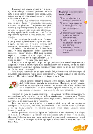 Здоровою вважають адекватну позитив­
ну самооцінку: людина реально оцінює Підлітки із заниженою
себе і при цьому вважає себе унікальною, самооцінкою:
неповторною, вартою любові, поваги і всього
найкращого в житті. О легко піддаються
На відміну від завищеної самооцінки, впливу однолітків;
яка нечасто буває у підлітків, занижена, О надто переживають
навпаки, не рідкість. її спричиняють речі, з приводу тото, що
якими у дорослому житті не дуже перейма- про них подума-
ються. Це характерні лише для підлітково- ють;
го віку проблеми із зовнішністю та болісне О поводяться зухвало
сприйняття критики з боку дорослих і одно- щоб замаскувати
літків. невпевненість;
Отже, почнемо із зовнішності. Упевне-
О
ність у своїй привабливості дуже важлива, *
набуваючи шкідли
і треба не так уже й багато зусиль, щоб J
вих звичок;
повірити у це самому і переконати інших.
«Я товста... Я низенький... Я довготеле- О заздрять і не вмі-
сий... У мене страшенно пряме (хвилясте) ють радіти усїіхам
волосся... Знову прищ... Мої ноги занадто друзів.
короткі... Ненавиджу свій кирпатий ніс...
Чому я не можу бути нормальним? Що зі
мною не так?» — ти вже десь таке чув?
А може, сам ще вранці з острахом придивлявся до свого відображення у
дзеркалі? Зміни у твоєму організмі відбуваються так швидко, що ти не всти
гаєш звикнути до них. І щоразу розчаровуєшся: знову не те, на що сподівав­
ся. Як же цьому зарадити?
Насамперед пам’ятай: ти не один такий. Усі, часто навіть найпопулярніші
підлітки, страждають через свою зовнішність. Кожен знайде в ній якийсь
недолік. Це тебе втішило? Якщо ні — берися до роботи.
Візьми аркуш паперу і розділи його навпіл. Для початку спро-
буй розібратися, що тебе не влаштовує. Можливо, розмір взуття,
який не можеш змінити. А може, це лише слабкі м’язи, які неваж­
ко й «підкачати». У лівій частині аркуша запиши те, що змінити
не можна, а в правій — те, що тобі під силу змінити.
Усвідом: те, чого не можна змінити, — це ознака твоєї індивідуальності,
яка вирізняє тебе з-поміж інших, робить особливим і неповторним. Також
пам’ятай: ти унікальний передусім своїм характером, ставленням до людей,
розумом, а не лише зовнішнім виглядом.
Якщо не можеш чогось змінити у своєму тілі, подумай, як виграшно
«обіграти» це одягом, зачіскою, косметикою. Нині кожен може вдягатись
у те, що йому личить, створювати власний образ, підкреслювати свою
індивідуальність.
Відома російська співачка Крістіна Орбакайте в підлітковому віці зігра­
ла у фільмі «Опудало» дівчинку, яка ненавидить себе за свою зовнішність.
Доросла Крістіна започаткувала особливий стиль, який наслідують тисячі
дівчат. Навіть модельєри нерідко гримують манекенниць «під Орбакайте»
(мал. 62).
Підлітки із заниженою
самооцінкою:
О легко піддаються
впливу однолітків;
О надто переживають
з приводу того, що
про них подума­
ють;
О поводяться зухвало,
щоб замаскувати
невпевненість;
О руйнують себе,
набуваючи шкідли
вих звичок;
О заздрять і не вмі­
ють радіти успіхам
друзів.
«
 