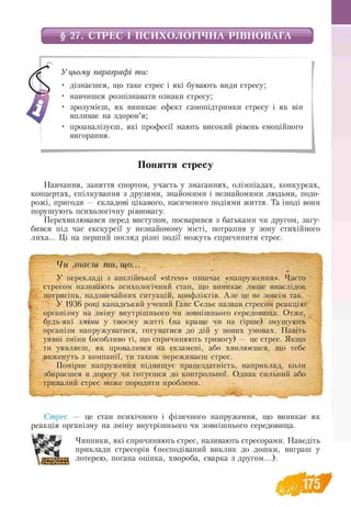 § 27. СТРЕС І ПСИХОЛОГІЧНА РІВНОВАГА
У цьому параграфі ти:
• дізнаєшся, що таке стрес і які бувають види стресу;
• навчишся розпізнавати ознаки стресу;
• зрозумієш, як виникає ефект самопідтримки стресу і як він
впливає на здоров’я;
• проаналізуєш, які професії мають високий рівень емоційного
вигорання.
Поняття стресу
Навчання, заняття спортом, участь у змаганнях, олімпіадах, конкурсах,
концертах, спілкування з друзями, знайомими і незнайомими людьми, подо-
рожі, пригоди — складові цікавого, насиченого подіями життя. Та іноді вони
порушують психологічну рівновагу.
Перехвилювався перед виступом, посварився з батьками чи другом, загу­
бився під час екскурсії у незнайомому місті, потрапив у зону стихійного
лиха... Ці на перший погляд різні події можуть спричинити стрес.
■
І
Чи знаєш ти, що...
У перекладі з англійської «stress» означає «напруження». Часто
стресом називають психологічний стан, що виникає лише внаслідок
потрясінь, надзвичайних ситуацій, конфліктів. Але це не зовсім так.
У 1936 році канадський учений Ганс Сельє назвав стресом реакцію
організму на зміну внутрішнього чи зовнішнього середовища. Отже,
будь-які зміни у твоєму житті (на краще чи на гірше) змушують
організм напружуватися, готуватися до дій у нових умовах. Навіть
уявні зміни (особливо ті, що спричиняють тривогу) — це стрес. Якщо
ти уявляєш, як провалився на екзамені, або хвилюєшся, що тебе
виженуть з компанії, ти також переживаєш стрес.
Помірне напруження підвищує працездатність, наприклад, коли
збираєшся в дорогу чи готуєшся до контрольної. Однак сильний або
тривалий стрес може породити проблеми.
Стрес — це стан психічного і фізичного напруження, що виникає як
реакція організму на зміну внутрішнього чи зовнішнього середовища.
Чинники, які спричиняють стрес, називають стресорами. Наведіть
приклади стресорів (несподіваний виклик до дошки, виграш у
лотерею, погана оцінка, хвороба, сварка з другом...).
 