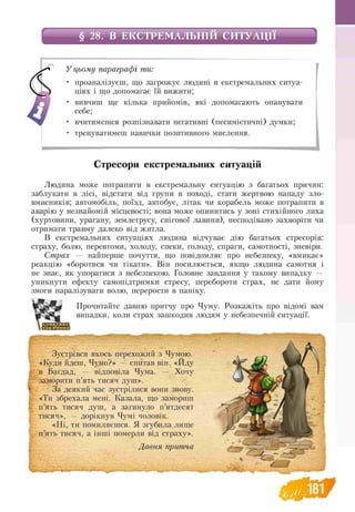 § 28. В ЕКСТРЕМАЛЬНІЙ СИТУАЦІЇ
У цьому параграфі ти:
• проаналізуєш, що загрожує людині в екстремальних ситуа­
ціях і що допомагає їй вижити;
• вивчиш ще кілька прийомів, які допомагають опанувати
себе;
• вчитимешся розпізнавати негативні (песимістичні) думки;
• тренуватимеш навички позитивного мислення.
Стресори екстремальних ситуацій
Людина може потрапити в екстремальну ситуацію з багатьох причин:
заблукати в лісі, відстати від групи в поході, стати жертвою нападу зло­
вмисників; автомобіль, поїзд, автобус, літак чи корабель може потрапити в
аварію у незнайомій місцевості; вона може опинитись у зоні стихійного лиха
(хуртовини, урагану, землетрусу, снігової лавини), несподівано захворіти чи
отримати травму далеко від житла.
В екстремальних ситуаціях людина відчуває дію багатьох стресорів:
страху, болю, перевтоми, холоду, спеки, голоду, спраги, самотності, зневіри.
Страх — найперше почуття, що повідомляє про небезпеку, «вмикає»
реакцію «боротися чи тікати». Він посилюється, якщо людина самотня і
не знає, як упоратися з небезпекою. Головне завдання у такому випадку —
уникнути ефекту самопідтримки стресу, перебороти страх, не дати йому
змоги паралізувати волю, перерости в паніку.
Прочитайте давню притчу про Чуму. Розкажіть про відомі вам
випадки, коли страх зашкодив людям у небезпечній ситуації.
Зустрівся якось перехожий з Чумою.
«Куди йдеш, Чумо?» — спитав він. «Йду
в Багдад, — відповіла Чума. — Хочу
заморити п’ять тисяч душ».
За деякий час зустрілися вони знову.
«Ти збрехала мені. Казала, що замориш
п’ять тисяч душ, а загинуло п’ятдесят
тисяч», — дорікнув Чумі чоловік.
«Ні, ти помиляєшся. Я згубила лише
п’ять тисяч, а інші померли від страху».
Давня притча
 