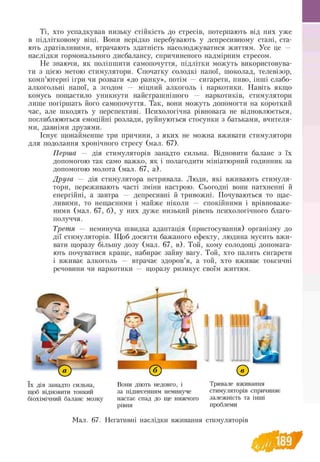 Ті, хто успадкував низьку стійкість до стресів, потерпають від них уже
в підлітковому віці. Вони нерідко перебувають у депресивному стані, ста­
ють дратівливими, втрачають здатність насолоджуватися життям. Усе це —
наслідки гормонального дисбалансу, спричиненого надмірним стресом.
Не знаючи, як поліпшити самопочуття, підлітки можуть використовува­
ти з цією метою стимулятори. Спочатку солодкі напої, шоколад, телевізор,
комп’ютерні ігри чи розваги «до ранку», потім — сигарети, пиво, інші слабо­
алкогольні напої, а згодом — міцний алкоголь і наркотики. Навіть якщо
комусь пощастило уникнути найстрашнішого — наркотиків, стимулятори
лише погіршать його самопочуття. Так, вони можуть допомогти на короткий
час, але шкодять у перспективі. Психологічна рівновага не відновлюється,
поглиблюються емоційні розлади, руйнуються стосунки з батьками, вчителя­
ми, давніми друзями.
Існує щонайменше три причини, з яких не можна вживати стимулятори
для подолання хронічного стресу (мал. 67).
Перша — дія стимуляторів занадто сильна. Відновити баланс з їх
допомогою так само важко, як і полагодити мініатюрний годинник за
допомогою молота (мал. 67, а).
Друга — дія стимулятора нетривала. Люди, які вживають стимуля­
тори, переживають часті зміни настрою. Сьогодні вони натхненні й
енергійні, а завтра — депресивні й тривожні. Почуваються то щас­
ливими, то нещасними і майже ніколи — спокійними і врівноваже­
ними (мал. 67, б), у них дуже низький рівень психологічного благо-
получчя.
Третя — неминуча швидка адаптація (пристосування) організму до
дії стимуляторів. Щоб досягти бажаного ефекту, людина мусить вжи-
вати щоразу більшу дозу (мал. 67, в). Той, кому солодощі допомага­
ють почуватися краще, набирає зайву вагу. Той, хто палить сигарети
і вживає алкоголь — втрачає здоров’я, а той, хто вживає токсичні
речовини чи наркотики — щоразу ризикує своїм життям.
0 ^ .
їх дія занадто сильна,
щоб відновити тонкий
біохімічний баланс мозку
©
Вони діють недовго, і
за піднесенням неминуче
Тривале вживання
стимуляторів спричиняє
настає спад до ще нижчого залежність та інші
рівня проблеми
Мал. 67. Негативні наслідки вживання стимуляторів
189
 