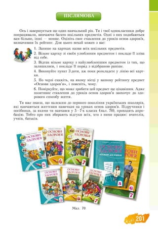 ПІСЛЯМОВА
Ось і завершується ще один навчальний рік. Ти і твої однокласники добре
попрацювали, вивчаючи багато шкільних предметів. Одні з них подобаються
вам більше, інші — менше. Оцініть своє ставлення до уроків основ здоров’я,
визначивши їх рейтинг. Для цього нехай кожен з вас:
» ^ 1. Запише на картках назви всіх шкільних предметів,
f lk jf 2. Візьме картку зі своїм улюбленим предметом і покладе її зліва
від себе.
3. Відтак візьме картку з найулюбленішим предметом із тих, що
залишилися, і покладе її поряд з відібраною раніше.
4. Виконуйте пункт 3 доти, аж поки розкладете у лінію всі карт-
ки.
5. По черзі скажіть, на якому місці у вашому рейтингу предмет
«Основи здоров’я», і поясніть, чому.
6. Поміркуйте, що може зробити цей предмет ще цікавішим. Адже
позитивне ставлення до уроків основ здоров’я заохочує до здо­
рового способу життя.
Ти вже знаєш, що належиш до першого покоління українських школярів,
які навчаються життєвим навичкам на уроках основ здоров’я. Підручники і
посібники, за якими ти навчався у 5 —7-х класах (мал. 70), проходять апро­
бацію. Тобто про них збирають відгуки всіх, хто з ними працює: вчителів,
учнів, батьків.
 