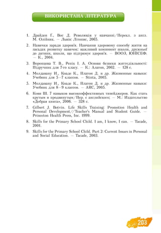 ВИКОРИСТАНА ЛІТЕРАТУРА
1. Драйден Ґ., Вос Д. Революція у навчанні/Перекл. з англ.
М. Олійник. — Львів: Літопис, 2005.
2. Навички заради здоров'я. Навчання здоровому способу життя на
засадах розвитку навичок: важливий компонент школи, дружньої
до дитини, школи, що підтримує здоров’я. — ВООЗ, Ю НІСЕФ.
— К., 2004.
3. Воронцова Т. В., Репік І. А. Основи безпеки життєдіяльності:
Підручник для 7-го класу. — К.: Алатон, 2002. — 128 с.
4. Молдавану И., Коаде К., Платон Д. и др. Жизненные навыки:
Учебник для 5 —7 классов. — Stinta, 2005.
5. Молдавану И., Коаде К., Платон Д. и др. Жизненные навыки:
Учебник для 8 —9 классов. — ARC, 2005.
6. Кови Ш. 7 навыков высокоэффективных тинейджеров. Как стать
крутым и продвинутым/Пер. с английского; — М.: Издательство
«Добрая книга», 2006. — 328 с.
7. Gilbert J. Botvin. Life Skills Training: Promotion Health and
Personal Development//Teacher's Manual and Student Guide. —
Princeton Health Press, Inc. 1999.
8. Skills for the Primary School Child. I am, I know, I can. — Tacade,
2001.
9. Skills for the Primary School Child. Part 2: Current Issues in Personal
and Social Education. — Tacade, 2003.
 