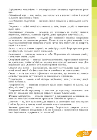 Наркотична залежність — неконтрольоване вживання наркотичних речо­
вин.
Підшкірний шар — шар шкіри, що складається з жирових клітин і великої
кількості кровоносних судин.
Поведінковий стереотип — звичний спосіб поведінки у відповідних обста­
винах.
Почуття — стійкі емоційні ставлення до себе, інших людей та навколиш
нього світу.
Психоактивні речовини — речовини, які впливають на психіку людини:
наркотики, алкоголь, тютюнові вироби, деякі препарати побутової хімії.
Психологічна залежність — свідоме або підсвідоме бажання повернутися
до вживання психоактивних речовин. Проявляється на рівні почуттів і під­
свідомих поведінкових стереотипів (коли «рука сама тягнеться» до сигарети,
чарки чи шприца).
Ризик — загроза життю, здоров’ю чи добробуту людей. Існує три види ризи­
ку: фізичний, психологічний і соціальний.
Самооцінка — ставлення людини до себе. Формується під впливом досвіду
і ставлення інших людей.
Спеціальні навички — навички безпечної поведінки, користування побутови­
ми приладами, особистої гігієни, надання невідкладної допомоги тощо. Для
порівняння див. Ж иттєві або психосоціальні навички.
Стигма, або тавро — переконаність, яка існує в суспільстві щодо того, що
певні якості людей або їхня поведінка є ганебними чи аморальними.
Стрес — стан психічного і фізичного напруження, що виникає як реакція
організму на зміну внутрішнього чи зовнішнього середовища.
Тестостерон — гормон, який відіграє вирішальну роль у статевому дозрі­
ванні хлопчиків.
Толерантність — здатність поважати право іншої людини на власну, від­
мінну від твоєї, думку.
Толерантність до наркотику — звикання до наркотику, зменшення сили
його дії, внаслідок чого організм потребує щоразу більшої дози.
Ф ізична залежність — потреба організму в психоактивних речовинах, що
виникає внаслідок пригнічення природних біохімічних процесів.
Цінності — те, що є важливим для людини, за допомогою чого вона оцінює
і звіряє будь-що у своєму житті, визначає власні пріоритети.
Чинники ураження — джерела ризику. Розрізняють джерела ризику,
пов’язані з власною поведінкою, і ті, що пов’язані з навколишнім середови­
щем (соціальним, природним, техногенним).
 