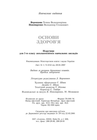 Навчальне видання
Воронцова Тетяна Володимирівна
Пономаренко Володимир Степанович
ОСНОВИ
ЗДОРОВ’Я
Підручник
для 7-го класу загальноосвітніх навчальних закладів
Рекомендовано Міністерством освіти і науки України
Лист № 1/11-2152 від 28.04.2007
Видано за рахунок державних коштів.
Продаж заборонено
Літературне редагування Л. Воронович
Художнє оформлення С. Шпак
Дизайн С. Шпак
Технічний редактор Т. Піхота
Коректор С. Гайдук
Відповідальні за випуск В. Пономаренко, М. Мельников
Підписано до друку . Формат 70x100/16.
Папір офсетний. Гарнітура Петербург. Друк офсетний.
Ум. друк. арк. 16,9. Обл.-вид. арк. 18,6.
Тираж 185 000 прим.
Свідоцтво про внесення суб’єкта
до Державного реєстру видавців № 374 від 22.03.2001
ЗАТ «Алатон», 01034, Київ-34, а/с 269,
тел./факс: 288 28 80, 288 28 81
 