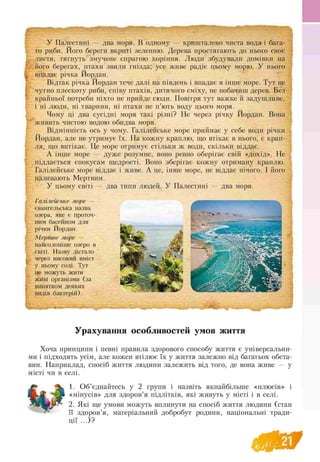 I
,
У Палестині — два моря. В одному — кришталево чиста вода і бага­
то риби. Його береги вкриті зеленню. Дерева простягають до нього своє
листя, тягнуть змучене спрагою коріння. Люди збудували домівки на
його берегах, птахи звили гнізда; усе живе радіє цьому морю. У нього
впадає річка Йордан.
Відтак річка Йордан тече далі на південь і впадає в інше море. Тут не
чутно плескоту риби, співу птахів, дитячого сміху, не побачиш дерев. Без
крайньої потреби ніхто не прийде сюди. Повітря тут важке й задушливе,
і ні люди, ні тварини, ні птахи не п’ють воду цього моря.
Чому ці два сусідні моря такі різні? Не через річку Йордан. Вона
живить чистою водою обидва моря.
Відмінність ось у чому. Галілейське море приймає у себе води річки
Йордан, але не утримує їх. На кожну краплю, що втікає в нього, є крап­
ля, що витікає. Це море отримує стільки ж води, скільки віддає.
А інше море — дуже розумне, воно ревно оберігає свій «дохід». Не
піддається спокусам щедрості. Воно зберігає кожну отриману краплю.
Галілейське море віддає і живе. А це, інше море, не віддає нічого. І його
називають Мертвим.
У цьому світі — два типи людей. У Палестині — два моря.
Галілейське море —
євангельська назва
озера, яке є проточ­
ним басейном для
річки Йордан.
Мертве море —
найсолоніше озеро в
світі. Назву дістало
через високий вміст
у ньому солі. Тут
не можуть жити
живі організми (за
винятком деяких
видів бактерій).
Урахування особливостей умов життя
Хоча принципи і певні правила здорового способу життя є універсальни­
ми і підходять усім, але кожен втілює їх у життя залежно від багатьох обста­
вин. Наприклад, спосіб життя людини залежить від того, де вона живе — у
місті чи в селі.
1. Об’єднайтесь у 2 групи і назвіть якнайбільше «плюсів» і
«мінусів» для здоров’я підлітків, які живуть у місті і в селі.
2. Які ще умови можуть вплинути на спосіб життя людини (стан
її здоров’я, матеріальний добробут родини, національні тради-
ції ...)?
 