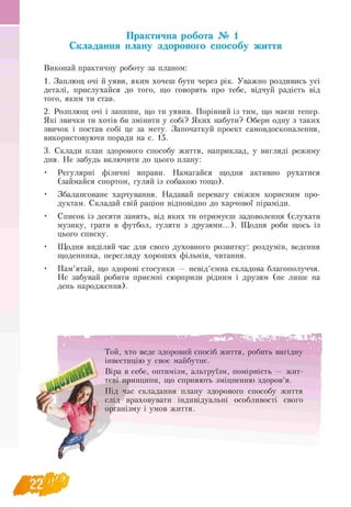 Практична робота № 1
Складання плану здорового способу життя
Виконай практичну роботу за планом:
1. Заплющ очі й уяви, яким хочеш бути через рік. Уважно роздивись усі
деталі, прислухайся до того, що говорять про тебе, відчуй радість від
того, яким ти став.
2. Розплющ очі і запиши, що ти уявив. Порівняй із тим, що маєш тепер.
Які звички ти хотів би змінити у собі? Яких набути? Обери одну з таких
звичок і постав собі це за мету. Започаткуй проект самовдосконалення,
використовуючи поради на с. 15.
3. Склади план здорового способу життя, наприклад, у вигляді режиму
дня. Не забудь включити до цього плану:
• Регулярні фізичні вправи. Намагайся щодня активно рухатися
(займайся спортом, гуляй із собакою тощо).
• Збалансоване харчування. Надавай перевагу свіжим корисним про-
дуктам. Складай свій раціон відповідно до харчової піраміди.
• Список із десяти занять, від яких ти отримуєш задоволення (слухати
музику, грати в футбол, гуляти з друзями...). Щодня роби щось із
цього списку.
• Щодня виділяй час для свого духовного розвитку: роздумів, ведення
щоденника, перегляду хороших фільмів, читання.
• Пам’ятай, що здорові стосунки — невід’ємна складова благополуччя.
Не забувай робити приємні сюрпризи рідним і друзям (не лише на
день народження).
Той, хто веде здоровий спосіб життя, робить вигідну
інвестицію у своє майбутнє.
Віра в себе, оптимізм, альтруїзм, помірність — жит­
тєві принципи, що сприяють зміцненню здоров’я.
Під час складання плану здорового способу життя
слід враховувати індивідуальні особливості свого
організму і умов життя.
 