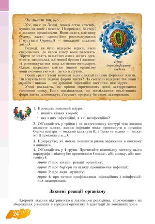 I
Чи знаєш ти, що...
Усе, що є на Землі, доволі легко класифі­
кувати на живе і неживе. Наприклад, бактерії
є живими організмами. Вони мають клітинну
будову, здатні самостійно розмножуватись
і мутувати (мутації — випадкові спадкові
зміни).
Відтоді, як було відкрито віруси, вчені
сперечалися, до якого класу вони належать.
Віруси не мають важливих ознак живих орга­
нізмів: наприклад, клітинної будови і здатнос­
ті розмножуватися поза клітиною-господарем.
Однак всередині клітин іншого організму
вони розмножуються і легко мутують.
Врешті-решт учені визнали віруси неклітинними формами життя.
Чи існують інші подібні форми життя? На сьогодні відкрито так звані
віроїди і пріони — ще дрібніші інфекційні частинки, ніж віруси.
Учені вважають, що пріони спричиняють деякі захворювання
головного мозку. Вони сподіваються, що дослідження неклітинних
форм життя допоможуть з’ясувати природу багатьох захворювань.
Вірус
імунодефіциту
людини
1. Проведіть мозковий штурм:
• назвіть кілька хвороб;
• які з них інфекційні, а які неінфекційні?
2. Об’єднайтесь у трійки і на накресленому контурі тіла людини
позначте шляхи, якими інфекція може проникнути в організм
(через повітря — можемо вдихнути її, з їжею чи водою — може-
мо її проковтнути...).
3. Поміркуйте, як можна зменшити ризик зараження в кожному
з випадків.
4. Об’єднайтесь у 4 групи. Прочитайте відповідну частину цього
параграфа і підготуйте презентацію (плакат, або сценку, або пан-
томіму):
група 1: про захисні реакції організму;
група 2: про бар’єри на шляху проникнення інфекцій;
група 3: про види імунітету;
група 4: про методи профілактики інфекційних і неінфекцій-
них захворювань.
Захисні реакції організму
Здоров’я людини підтримується захисними реакціями, спрямованими на
збереження рівноваги в середині організму й адаптації до зовнішніх умов.
 