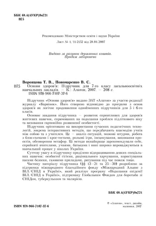 ББК 68.4(4УКР)9я721
В75
Рекомендовано Міністерством освіти і науки України
Лист № 1/11-2152 від 28.04.2007
Видано за рахунок державних коштів.
Продаж заборонено
Воронцова Т. В ., Пономаренко В. С.
В75 Основи здоров’я: Підручник для 7-го класу загальноосвітніх
навчальних закладів. — К.: Алатон, 2007. — 208 c.
ISBN 978-966-7107-37-6
Підручник «Основи здоров’я» видано ЗАТ «Алатон» за участю редакції
журналу «Барвінок». Його створено відповідно до програми з основ
здоров’я як логічне продовження однойменних підручників для 5 і 6-го
класів.
Основне завдання підручника — розвиток сприятливих для здоров’я
життєвих навичок, спрямованих на подолання проблем підліткового віку
та виховання гармонійно розвиненої особистості.
Підручник орієнтовано на використання сучасних педагогічних техно-
логій, зокрема інтерактивних методів, що передбачають взаємодію учнів
між собою та з учителем. Це — аналіз ситуацій, мозкові штурми, робота
з блок-схемами і крос-тестами, рольові ігри, інсценування, виконання про-
ектів, обговорення метафор. Ці методи якнайкраще зарекомендували себе,
сприйняті вчителями, учнями, батьками і нині широко впроваджуються в
навчальний процес у школах України.
Суттєву увагу в підручнику приділено відпрацюванню деяких спеціаль­
них навичок: особистої гігієни, раціонального харчування, користування
пасами безпеки, газовими приладами, рятування під час пожеж тощо.
Частину матеріалу підручника (§§ 13—21 та 25—30) розроблено за
підтримки міжнародного благодійного фонду «Міжнародний Альянс з
ВІЛ/СН ІД в Україні», який реалізує програму «Подолання епідемії
ВІЛ/СН ІД в Україні», підтриману Глобальним Фондом для боротьби зі
СНІДом, туберкульозом та малярією.
ББК 68.4(4УКР)9я721
ISBN 978-966-7107-37-6
© «Алатон», текст, дизайн,
малю нки, 2007
 