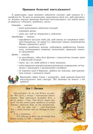 Принципи безпечної життєдіяльності
З давніх-давен люди вивчають небезпечні ситуації, щоб уникати їх і
запобігати їм. Та коли це неможливо, намагаються діяти так, щоб урятувати­
ся. Існують загальні принципи безпечної життєдіяльності, які можна звести
до формули: «Уникати, запобігати, діяти».
Уникати — означає:
• вміти розпізнавати небезпечні ситуації;
• оцінювати ризик;
• діяти так, щоб не потрапляти у небезпеки.
Запобігати — означає:
• передбачати наслідки своїх дій, щоб самому не створювати небез-
пеки (наприклад, на дорозі й у транспорті завжди дотримуватися
Правил дорожнього руху);
• вживати запобіжних заходів, здійснювати профілактику (напри­
клад, встановлювати охоронну сигналізацію, проводити пожеж-
ні тренування).
Діят и — означає:
• не розгубитися, тобто бути фізично і психологічно готовим діяти
у небезпечній ситуації;
• знати, що і як треба робити в таких випадках;
• уміти правильно використовувати рятувальне спорядження, зв’язу-
ватись і взаємодіяти з рятувальними службами;
• не втрачати надії й боротися, зробити все можливе, щоб урятува-
тися самому і допомогти іншим.
Прочитайте байку Езопа і поміркуйте, який принцип безпечної
життєдіяльності вона ілюструє. Які висновки ви можете з неї
зробити?
Лев і Лисиця
Лев постарів і не міг уже бігати, як рані­
ше. Він заліз у печеру і прикинувся тяжко-
хворим. Звірі приходили відвідати його, а
він їх хапав і з ’їдав. Уже багато звірів про-
пало. Аж ось одного разу прийшла до печери
Лисиця і запитала Лева, як він почувається.
— Ой, зле мені, зле! — став бідкатися
Лев, а потім спитав, чого це Лисиця не захо-
дить.
А та у відповідь:
— Я б зайшла, та бачу, що до печери веде
багато слідів, а з неї — жодного.
 