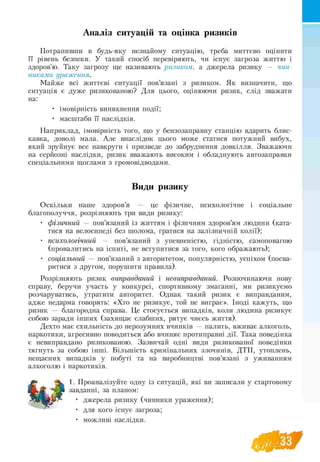 Аналіз ситуацій та оцінка ризиків
Потрапивши в будь-яку незнайому ситуацію, треба миттєво оцінити
її рівень безпеки. У такий спосіб перевіряють, чи існує загроза життю і
здоров'ю. Таку загрозу ще називають ризиком, а джерела ризику — чин­
никами ураження.
Майже всі життєві ситуації пов’язані з ризиком. Як визначити, що
ситуація є дуже ризикованою? Для цього, оцінюючи ризик, слід зважати
на:
• імовірність виникнення події;
• масштаби її наслідків.
Наприклад, імовірність того, що у бензозаправну станцію вдарить блис­
кавка, доволі мала. Але внаслідок цього може статися потужний вибух,
який зруйнує все навкруги і призведе до забруднення довкілля. Зважаючи
на серйозні наслідки, ризик вважають високим і обладнують автозаправки
спеціальними щоглами з громовідводами.
Види ризику
Оскільки наше здоров’я — це фізичне, психологічне і соціальне
благополуччя, розрізняють три види ризику:
• фізичний — пов’язаний із життям і фізичним здоров’ям людини (ката­
тися на велосипеді без шолома, гратися на залізничній колії);
• психологічний — пов’язаний з упевненістю, гідністю, самоповагою
(провалитись на іспиті, не вступитися за того, кого ображають);
• соціальний — пов’язаний з авторитетом, популярністю, успіхом (посва­
ритися з другом, порушити правила).
Розрізняють ризик виправданий і невиправданий. Розпочинаючи нову
справу, беручи участь у конкурсі, спортивному змаганні, ми ризикуємо
розчаруватись, утратити авторитет. Однак такий ризик є виправданим,
адже недарма говорять: «Хто не ризикує, той не виграє». Іноді кажуть, що
ризик — благородна справа. Це стосується випадків, коли людина ризикує
собою заради інших (захищає слабших, рятує чиєсь життя).
Дехто має схильність до нерозумних вчинків — палить, вживає алкоголь,
наркотики, агресивно поводиться або вчиняє протиправні дії. Така поведінка
є невиправдано ризикованою. Зазвичай одні види ризикованої поведінки
тягнуть за собою інші. Більшість кримінальних злочинів, ДТП, утоплень,
нещасних випадків у побуті та на виробництві пов’язані з уживанням
алкоголю і наркотиків.
1. Проаналізуйте одну із ситуацій, які ви записали у стартов
Ш , J завданні, за планом:
• джерела ризику (чинники ураження);
• для кого існує загроза;
• можливі наслідки.
 