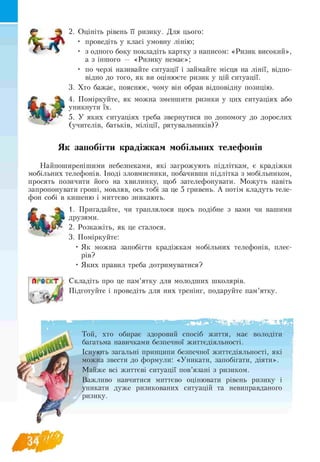 t o
2. Оцініть рівень її ризику. Для цього:
• проведіть у класі умовну лінію;
• з одного боку покладіть картку з написом: «Ризик високий»,
а з іншого — «Ризику немає»;
• по черзі називайте ситуації і займайте місця на лінії, відпо-
відно до того, як ви оцінюєте ризик у цій ситуації.
3. Хто бажає, пояснює, чому він обрав відповідну позицію.
4. Поміркуйте, як можна зменшити ризики у цих ситуаціях або
уникнути їх.
5. У яких ситуаціях треба звернутися по допомогу до дорослих
(учителів, батьків, міліції, рятувальників)?
Як запобігти крадіжкам мобільних телефонів
Найпоширенішими небезпеками, які загрожують підліткам, є крадіжки
мобільних телефонів. Іноді зловмисники, побачивши підлітка з мобільником,
просять позичити його на хвилинку, щоб зателефонувати. Можуть навіть
запропонувати гроші, мовляв, ось тобі за це 5 гривень. А потім кладуть теле-
фон собі в кишеню і миттєво зникають.
1. Пригадайте, чи траплялося щось подібне з вами чи вашими
друзями.
2. Розкажіть, як це сталося.
3. Поміркуйте:
• Як можна запобігти крадіжкам мобільних телефонів, плеє-
рів?
• Яких правил треба дотримуватися?
Складіть про це пам’ятку для молодших школярів.
Підготуйте і проведіть для них тренінг, подаруйте пам’ятку.
Той, хто обирає здоровий спосіб життя, має
багатьма навичками безпечної життєдіяльності.
Існують загальні принципи безпечної життєдіяльності, які
можна звести до формули: «Уникати, запобігати, діяти».
Майже всі життєві ситуації пов’язані з ризиком.
Важливо навчитися миттєво оцінювати рівень ризику і
уникати дуже ризикованих ситуацій та невиправданого
ризику.
 