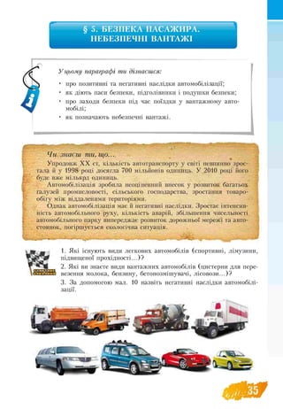 § 5. БЕЗПЕКА ПАСАЖИРА.
НЕБЕЗПЕЧНІ ВАНТАЖІ
У цьому параграфі ти дізнаєшся:
• про позитивні та негативні наслідки автомобілізації;
• як діють паси безпеки, підголівники і подушки безпеки;
• про заходи безпеки під час поїздки у вантажному авто-
мобілі;
• як позначають небезпечні вантажі.
Чи знаєш ти, що...
Упродовж ХХ ст. кількість автотранспорту у світі невпинно зрос­
тала й у 1998 році досягла 700 мільйонів одиниць. У 2010 році його
буде вже мільярд одиниць.
Автомобілізація зробила неоціненний внесок у розвиток багатьох
галузей промисловості, сільського господарства, зростання товаро­
обігу між віддаленими територіями.
Однак автомобілізація має й негативні наслідки. Зростає інтенсив­
ність автомобільного руху, кількість аварій, збільшення чисельності
автомобільного парку випереджає розвиток дорожньої мережі та авто-
стоянок, погіршується екологічна ситуація.
" F . . . .
1. Які існують види легкових автомобілів (спортивні, лімузини,
підвищеної прохідності...)?
2. Які ви знаєте види вантажних автомобілів (цистерни для пере-
везення молока, бензину, бетонозмішувачі, лісовози...)?
3. За допомогою мал. 10 назвіть негативні наслідки автомобілі­
зації.
 