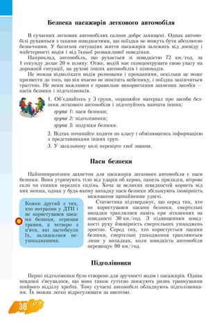 Безпека пасажирів легкового автомобіля
В сучасних легкових автомобілях салони добре захищені. Однак автомо­
білі рухаються з такими швидкостями, що поїздки не можуть бути абсолютно
безпечними. У багатьох ситуаціях життя пасажирів залежить від досвіду і
майстерності водія і від їхньої розважливої поведінки.
Наприклад, автомобіль, що рухається зі швидкістю 72 км/год, за
1 секунду долає 20 м шляху. Отже, водій має сконцентрувати свою увагу на
дорожній ситуації, на рухові інших автомобілів і пішоходів.
Не можна відволікати водія розмовами і проханнями, оскільки це може
призвести до того, що він вчасно не помітить небезпеку, і поїздка закінчиться
трагічно. Не менш важливим є правильне використання захисних засобів —
пасів безпеки і підголівників.
1. Об’єднайтесь у 3 групи, опрацюйте матеріал про засоби без-
пеки легкового автомобіля і підготуйтесь навчати інших:
група 1: паси безпеки;
група 2: підголівники;
група 3: подушки безпеки.
2. Відтак починайте ходити по класу і обмінюватись інформацією
з представниками інших груп.
3. У загальному колі перевірте свої знання.
Паси безпеки
Найпоширенішим захистом для пасажирів легкового автомобіля є паси
безпеки. Вони утримують тіло від ударів об кермо, панель приладів, вітрове
скло чи спинки передніх сидінь. Хоча за великих швидкостей користь від
них менша, однак у будь-якому випадку паси безпеки збільшують імовірність
виживання щонайменше удвічі.
Статистика підтверджує, що серед тих, хто
не користувався пасами безпеки, смертельні
випадки траплялися навіть при зіткненнях на
швидкості 30 км/год. З підвищенням швид­
кості руху ймовірність смертельних ушкоджень
зростає. Серед тих, хто користується пасами
безпеки, смертельні ушкодження трапляються
лише у випадках, коли швидкість автомобіля
перевищує 90 км/год.
Підголівники
Перші підголівники було створено для зручності водія і пасажирів. Однак
невдовзі з’ясувалося, що вони також суттєво знижують ризик травмування
шийного відділу хребта. Тому сучасні автомобілі обладнують підголівника­
ми. їх можна легко відрегулювати за висотою.
Кожен другий з тих,
хто потрапив у ДТП і
не користувався паса­
ми безпеки, отримав
травми, а четверо з
п’яти, які застебнули
їх, залишилися не
ушкодженими.
 
