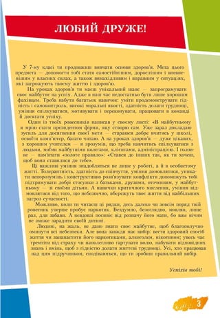 ЛЮБИИ ДРУЖЕ!
У 7-му класі ти продовжиш вивчати основи здоров’я. Мета цього
предмета — допомогти тобі стати самостійнішим, дорослішим і впевне-
нішим у власних силах, а також винахідливим і вправним у ситуаціях,
які загрожують твоєму життю і здоров’ю.
На уроках здоров’я ти маєш унікальний шанс — запрограмувати
своє майбутнє на успіх. Адже в наш час недостатньо бути лише хорошим
фахівцем. Треба набути багатьох навичок: уміти продемонструвати гід­
ність і самоконтроль, високі моральні якості, здатність долати труднощі,
уміння спілкуватися, мотивувати і переконувати, працювати в команді
й досягати успіху.
Один із твоїх ровесників написав у своєму листі: «В майбутньому
я мрію стати президентом фірми, яку створю сам. Уже зараз докладаю
зусиль для досягнення своєї мети — стараюся добре вчитись у школі,
освоїти комп’ютер, багато читаю. А на уроках здоров’я — дуже цікавих,
з хорошим учителем — я зрозумів, що треба навчитись спілкуватися з
людьми, моїми майбутніми колегами, клієнтами, адміністрацією. І голов­
не — пам’ятати «золоте правило»: «Стався до інших так, як ти хочеш,
щоб вони ставилися до тебе».
Ці важливі уміння знадобляться не лише у роботі, а й в особистому
житті. Толерантність, здатність до співчуття, уміння домовлятися, уника­
ти непорозумінь і конструктивно розв’язувати конфлікти допоможуть тобі
підтримувати добрі стосунки з батьками, друзями, оточенням, у майбут-
ньому — зі своїми дітьми. А навички критичного мислення, уміння від­
мовлятися від того, що небезпечно, вбережуть твоє життя від найбільших
загроз сучасності.
Можливо, коли ти читаєш ці рядки, десь далеко чи зовсім поряд твій
ровесник уперше пробує наркотик. Бездумно, безоглядно, мовляв, лише
раз, для забави. А невдовзі посивіє від розпачу його мати, бо вже нічим
не зможе зарадити своїй дитині.
Людині, на жаль, не дано знати своє майбутнє, щоб благополучно
оминути всі небезпеки. Але вона завжди має вибір: вести здоровий спосіб
життя чи занапастити його наркотиками, алкоголем, нікотином; увесь час
тремтіти від страху чи наполегливо гартувати волю, набувати відповідних
знань і вмінь, щоб з гідністю долати життєві труднощі. Усі, хто працював
над цим підручником, сподіваються, що ти зробиш правильний вибір.
Успіхів тобі!
 