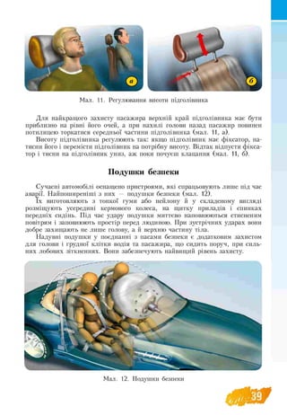 Мал. 11. Регулювання висоти підголівника
Для найкращого захисту пасажира верхній край підголівника має бути
приблизно на рівні його очей, а при нахилі голови назад пасажир повинен
потилицею торкатися середньої частини підголівника (мал. 11, а).
Висоту підголівника регулюють так: якщо підголівник має фіксатор, на­
тисни його і перемісти підголівник на потрібну висоту. Відтак відпусти фікса­
тор і тисни на підголівник униз, аж поки почуєш клацання (мал. 11, б).
Подушки безпеки
Сучасні автомобілі оснащено пристроями, які спрацьовують лише під час
аварії. Найпоширеніші з них — подушки безпеки (мал. 12).
їх виготовляють з тонкої гуми або нейлону й у складеному вигляді
розміщують усередині кермового колеса, на щитку приладів і спинках
передніх сидінь. Під час удару подушки миттєво наповнюються стисненим
повітрям і заповнюють простір перед людиною. При зустрічних ударах вони
добре захищають не лише голову, а й верхню частину тіла.
Надувні подушки у поєднанні з пасами безпеки є додатковим захистом
для голови і грудної клітки водія та пасажира, що сидить поруч, при силь­
них лобових зіткненнях. Вони забезпечують найвищий рівень захисту.
Мал. 12. Подушки безпеки
 