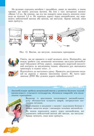 На вулицях курсують автобуси і тролейбуси, довші за звичайні, а також
трамваї, що мають декілька вагонів. На них є такі застережні написи:
«Винос 1,5 м». Це означає, що під час повороту вони можуть зачепити пішо-
хода на відстані 1,5 м. Не переходь дорогу перед автомобілями, які пере-
возять небезпечний вантаж або вантаж, що виступає. Краще зачекай, поки
вони проїдуть.
Я К
Уявіть, що ви працюєте в мерії великого міста. Поміркуйте, що
можна зробити для зменшення негативних наслідків автомобілі
зації (збудувати об’їзну дорогу, запровадити жорсткий екологіч-
ний контроль за вихлопними газами, обмежити рух вантажного
транспорту в години «пік»...).
Підготуйтесь до наступного уроку. Проведіть дослідження ситуа­
цій на дорогах у вашому населеному пункті. Як часто трап-
ляються ДТП? Які ділянки дороги найнебезпечніші?
Автомобілізація зробила неоціненний внесок у розвиток багатьох галузей
промисловості, сільського господарства, збільшила товарообіг між відда­
леними територіями.
Водночас із зростанням інтенсивності автомобільного
руху збільшується кількість аварій, погіршується еко­
логічна ситуація.
Підголівники в поєднанні з пасами і подушками безпеки є
дієвим захистом водія і пасажирів легкових автомобілів.
Не можна переходити дорогу перед автомобілями, які
перевозять небезпечний вантаж або вантаж, що виступає.
Краще зачекати, поки вони проїдуть.
 
