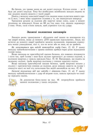 Як бачиш, усе триває менш як дві десяті секунди. Кліпни очима — це й
буде дві десяті секунди. Тому без необхідних запобіжних заходів людина не
має жодних шансів вижити у такій аварії.
Навіть у випадку невеликої аварії тіло людини може скластися навпіл про­
ти її волі, і вона може вдаритися головою у те, що знаходиться попереду.
Триматися руками за сидіння або поручні немає сенсу, адже в момент
зіткнення на швидкості більш як 80 км /год маса тіла людини перевищує
5 тонн. Отже, сили м’язів замало, щоб утримати тіло від удару.
Захисні положення пасажирів
Знизити ризик травмування і збільшити свої шанси на виживання під
час аварії можна, якщо до моменту ДТП правильно згрупуватись. Люди, які
встигли до моменту аварії прийняти захисне положення, переважно отриму­
ють менші ушкодження, ніж ті, хто не встиг або не знав, як це зробити.
Як захиститися при наїзді автомобіля ззаду (мал. 17, б). У цьому
випадку найнебезпечнішою є травма шийних хребців через різке відкидання
голови назад.
Якщо пасажир не пристебнутий пасами безпеки, він повинен зісковзнути
і сісти так, щоб голова і шия були щільно притиснуті до спинки сидіння, а
колінами впертись у панель приладів (мал. 17, б). Пасажирам, що сидять на
задньому сидінні, треба впертися колінами у спинки передніх сидінь.
Якщо пасажир пристебнутий пасами безпеки, треба впертися ногами у
підлогу і притиснутися спиною до сидіння, руки швидко завести за голову і
зімкнути кисті на шиї під потилицею (як водій автомобіля на мал. 17, б).
Захисні положення під час наїздів і зіткнень (мал. 17, а). У цьому
випадку найнебезпечнішим є удар об вітрове скло, панель приладів чи спин­
ку передніх сидінь.
 