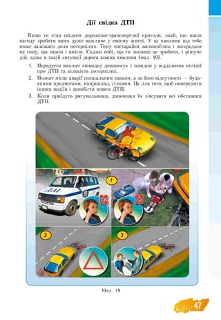 Дії свідка ДТП
Якщо ти став свідком дорожньо-транспортної пригоди, знай, що маєш
нагоду зробити щось дуже важливе у своєму житті. У ці хвилини від тебе
може залежати доля потерпілих. Тому постарайся заспокоїтись і зосередься
на тому, що знаєш і вмієш. Скажи собі, що ти зможеш це зробити, і рішуче
дій, адже в такій ситуації дорога кожна хвилина (мал. 19).
1. Передусім виклич «швидку допомогу» і повідом у відділення міліції
про ДТП та кількість потерпілих.
2. Познач місце аварії спеціальним знаком, а за його відсутності — будь-
якими предметами, наприклад, гілками. Це для того, щоб попередити
інших водіїв і запобігти новим ДТП.
3. Коли приїдуть рятувальники, допоможи їм з’ясувати всі обставини
ДТП.
 