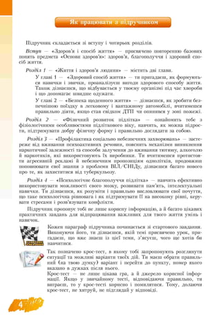 Як працювати з підручником
Підручник складається зі вступу і чотирьох розділів.
Вступ — «Здоров’я і спосіб життя» — присвячено повторенню базових
понять предмета «Основи здоров’я»: здоров’я, благополуччя і здоровий спо­
сіб життя.
Розділ 1 — «Життя і здоров’я людини» — містить дві глави.
У главі 1 — «Здоровий спосіб життя» — ти пригадаєш, як формують-
ся навички і звички, проаналізуєш вигоди здорового способу життя.
Також дізнаєшся, що відбувається у твоєму організмі під час хвороби
і що допомагає швидше одужати.
У главі 2 — «Безпека щоденного життя» — дізнаєшся, як зробити без-
печнішою поїздку в легковому і вантажному автомобілі, вчитимешся
правильно діяти, якщо став свідком ДТП чи опинився у зоні пожежі.
Розділ 2 — «Фізичний розвиток підлітка» — ознайомить тебе з
фізіологічними особливостями підліткового віку, навчить, як можна підрос­
ти, підтримувати добру фізичну форму і правильно доглядати за собою.
Розділ 3 — «Профілактика соціально небезпечних захворювань» — засте-
реже від вживання психоактивних речовин, пояснить механізми виникнення
наркотичної залежності та способи залучення до вживання тютюну, алкоголю
й наркотиків, які використовують їх виробники. Ти вчитимешся протистоя­
ти агресивній рекламі й небезпечним пропозиціям однолітків, продовжиш
поповнювати свої знання з проблеми В ІЛ /С Н ІД у, дізнаєшся багато нового
про те, як захиститися від туберкульозу.
Розділ 4 — «Психологічне благополуччя підлітка» — навчить ефективно
використовувати можливості свого мозку, розвивати пам’ять, інтелектуальні
навички. Ти дізнаєшся, як розуміти і правильно висловлювати свої почуття,
що таке психологічна рівновага і як підтримувати її на високому рівні, керу­
вати стресами і розв’язувати конфлікти.
Підручник пропонує тобі не лише корисну інформацію, а й багато цікавих
практичних завдань для відпрацювання важливих для твого життя умінь і
навичок.
Кожен параграф підручника починається зі стартового завдання.
Виконуючи його, ти дізнаєшся, якій темі присвячено урок, при­
гадаєш, що вже знаєш із цієї теми, з ’ясуєш, чого ще хотів би
навчитися.
Так позначено крос-тест, в якому тобі запропонують розглянути
ситуації та можливі варіанти твоїх дій. Ти маєш обрати правиль-
ний (на твою думку) варіант і перейти до пункту, номер якого
вказано в дужках після нього.
Крос тест — не лише цікава гра, а й джерело корисної інфор
мації. Якщо у звичайному тесті, відповідаючи правильно, ти
виграєш, то у крос-тесті корисно і помилятися. Тому, долаючи
крос-тест, не хитруй, не підглядай у відповіді.
 