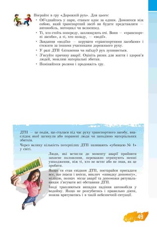t o
Пограйте в гру «Дорожній рух». Для цього:
• Об’єднайтесь у пари, станьте одне за одним. Домовтеся між
собою, який транспортний засіб ви будете представляти —
автомобіль, мотоцикл чи велосипед.
• Ті, хто стоїть попереду, заплющують очі. Вони — «транспорт­
ні засоби», а ті, хто позаду, — «водії».
• Завдання «водіїв» — керувати «транспортними засобами» і
стежити за іншими учасниками дорожнього руху.
• У разі ДТП (зіткнення чи наїзду) рух зупиняється.
• З ’ясуйте причину аварії. Оцініть ризик для життя і здоров’я
людей, можливі матеріальні збитки.
• Поміняйтеся ролями і продовжіть гру.
ДТП — це подія, що сталася під час руху транспортного засобу, вна­
слідок якої загинули або поранені люди чи заподіяно матеріальних
збитків.
Через велику кількість потерпілих ДТП називають «убивцею № 1»
у світі.
Люди, які встигли до моменту аварії прийняти
захисне положення, переважно отримують менші
ушкодження, ніж ті, хто не встиг або не знав, як це
зробити.
Якщо ти став свідком ДТП, постарайся пригадати
все, що знаєш і вмієш, виклич «швидку допомогу»,
міліцію, познач місце аварії та допоможи рятуваль­
никам з’ясувати всі обставини ДТП.
Іноді трапляються випадки падіння автомобіля у
водойму. Якщо не розгубитись і правильно діяти,
можна врятуватись і в такій небезпечній ситуації.
 