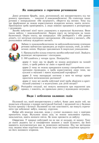 Як поводитися з горючими речовинами
Деякі речовини (фарби, лаки, розчинники), які використовують під час
ремонту приміщень, — токсичні й пожежонебезпечні. На етикетках таких
речовин є попередження: «Не нагрівати!», «Берегти від вогню». Тому під
час фарбування не можна користуватися відкритим вогнем, навіть палити.
Приміщення треба провітрювати, а люди повинні працювати в респіраторах
і рукавицях.
Засоби побутової хімії часто упаковують в аерозольні балончики. Вони
також вибухо- і пожежонебезпечні. Зверни увагу на інструкцію на таких
балончиках. Окрім тексту, що попереджує: «Не розбирати!» і «Не давати
дітям!», тут містяться піктограми і застереження: «Не кидати у вогонь!», «Не
розпилювати поблизу відкритого вогню!».
Забави із пожежонебезпечними чи вибухонебезпечними сумішами
речовин найчастіше призводять до втрати пальців, очей, до небез-
печних опіків. Нерідко трапляються й смертельні ушкодження.
1. Проаналізуйте кілька етикеток засобів побутової хімії. Знайдіть
відповідні застереження і піктограми.
2. Об’єднайтесь у чотири групи. Поміркуйте:
група 1: чому лак чи фарбу не можна розігрівати на газовій
плиті, а треба робити це лише в гарячій воді?
група 2: чому не можна прикрашати ялинку саморобними елек­
тричними гірляндами, а треба користуватися лише тими, що
куплені в магазині і мають відповідний сертифікат?
група 3: чому маскарадні костюми з вати чи паперу краще
просочити вогнезахисним розчином?
група 4: чому всі засоби побутової хімії треба зберігати в оригі­
нальній упаковці і в недоступних для дітей місцях?
Розіграйте ситуації, які можуть виникнути при порушенні цих
правил, і поясніть, як правильно діяти у відповідних ситуаціях.
Види і небезпеки паливних газів
Паливний газ, який використовують у побуті, буває двох видів: той, що
подається в будинки з газових магістралей (метан), і зріджений газ у балонах
(суміш пропану і бутану). Паливний газ має властивості, що можуть спричи­
нити три небезпеки: вибух, пожежу, отруєння.
Вибух або пожежа можливі, якщо у суміші паливного газу з повітрям
проскочить іскра. Відчувши запах газу, не можна запалювати сірники,
запальнички, навіть вмикати світло. Це може призвести до вибуху.
Отруєння. У природі побутовий газ не має ні кольору, ні запаху. Тому
до нього додають газ зі специфічним запахом у такій кількості, що його
наявність відчуватиметься вже за незначного витікання. Під час витікання
газу людина може отруїтися ним. Також існує небезпека отруїтися продукта­
ми його неповного згоряння.
 