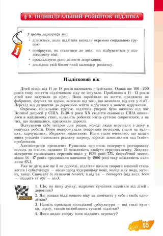 § 9. ІНДИВІДУАЛЬНИЙ РОЗВИТОК ПІДЛІТКА
У цьому параграфі ти:
• дізнаєшся, коли підлітків визнали окремою соціальною гру-
пою;
• поміркуєш, як ставитися до змін, що відбуваються у під­
літковому віці;
• проаналізуєш різні аспекти дозрівання;
• дослідиш свій біологічний календар розвитку.
Підлітковий вік
Дітей віком від 11 до 18 років називають підлітками. Однак ще 100—200
років тому поняття підліткового віку не існувало. Приблизно з 11—13 років
дітей вже залучали до праці. Вони заробляли на життя, працюючи на
фабриках, фермах чи вдома, залежно від того, що вимагали від них у сім’ї.
Перехід від дитинства до дорослого життя відбувався в момент одруження.
Окремою соціальною групою підлітків уперше було визнано під час
Великої депресії у США. В 30-ті роки ХХ століття економіка США опини­
лася в жахливому стані, кількість робочих місць суттєво скоротилася, а на
тих, що залишалися, працювали дорослі.
Відчуваючи себе тягарем для родин, молоді люди вирушали з дому в
пошуках роботи. Вони подорожували товарними потягами, спали на вули­
цях, харчувалися, збираючи милостиню. Коли стало очевидно, що ватаги
юних утікачів становлять реальну загрозу, дорослі замислилися над їхніми
проблемами.
Адміністрація президента Рузвельта вирішила повернути розчаровану
молодь до школи, надавши їй можливість здобути середню освіту. Завдяки
відкриттю громадських середніх шкіл у 1939 році 75% безробітної молоді
віком 14—17 років продовжили навчання (у 1900 році таку можливість мали
лише 6%).
Уже не діти, але ще й не дорослі, підлітки почали творити власний стиль
життя і субкультуру — насамперед чудернацьку мову, молодіжну моду, музи­
ку, танці. Спочатку їх називали teeners, а відтак — teenagers (від англ. teen
— надцять та age — вік).
1. Що, на вашу думку, відрізняє сучасних підлітків від дітей і
дорослих?
2. Які ознаки підліткового віку ви помічаєте у себе і своїх одно-
літків?
3. Назвіть приклади молодіжної субкультури — які стилі музи-
ки, одягу, танців полюбляють сучасні підлітки?
4. Яким видам спорту вони віддають перевагу?
 