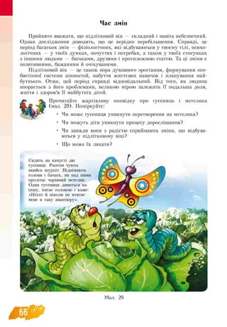 Час змін
Прийнято вважати, що підлітковий вік — складний і навіть небезпечний.
Однак дослідження доводять, що це нерідко перебільшення. Справді, це
період багатьох змін — фізіологічних, які відбуваються у твоєму тілі, психо­
логічних — у твоїх думках, почуттях і потребах, а також у твоїх стосунках
з іншими людьми — батьками, друзями і протилежною статтю. Та ці зміни є
позитивними, бажаними й очікуваними.
Підлітковий вік — це також пора духовного зростання, формування осо-
бистісної системи цінностей, набуття життєвих навичок і планування май­
бутнього. Отже, цей період справді відповідальний. Від того, як людина
впорається з його проблемами, великою мірою залежить її подальша доля,
життя і здоров’я її майбутніх дітей.
^ Прочитайте жартівливу оповідку про гусениць і метелика
Щ , J (мал. 29). Поміркуйте:
‘ Чи може гусениця уникнути перетворення на метелика?
• Чи можуть діти уникнути процесу дорослішання?
• Чи завжди вони з радістю сприймають зміни, що відбува­
ються у підлітковому віці?
• Що може їх лякати?
Сидять на капусті дві
гусениці. Раптом чують
якийсь шурхіт. Піднімають
голови і бачать, як над ними
пролітає чарівний метелик.
Одна гусениця дивиться на
іншу, хитає головою і каже:
«Ніхто й ніколи не втягне
мене в таку авантюру».
■■
Мал. 29
66
 