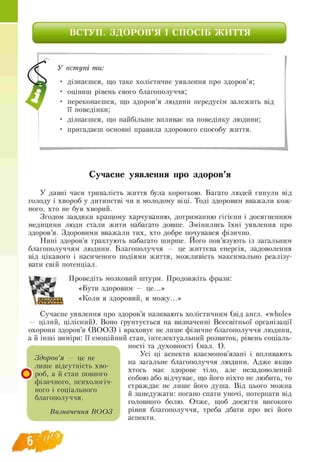 ВСТУП. ЗДОРОВ’Я І СПОСІБ ЖИТТЯ
У вступі ти:
• дізнаєшся, що таке холістичне уявлення про здоров’я;
• оціниш рівень свого благополуччя;
• переконаєшся, що здоров’я людини передусім залежить від
її поведінки;
• дізнаєшся, що найбільше впливає на поведінку людини;
• пригадаєш основні правила здорового способу життя.
Сучасне уявлення про здоров’я
У давні часи тривалість життя була короткою. Багато людей гинули від
голоду і хвороб у дитинстві чи в молодому віці. Тоді здоровим вважали кож
ного, хто не був хворий.
Згодом завдяки кращому харчуванню, дотриманню гігієни і досягненням
медицини люди стали жити набагато довше. Змінились їхні уявлення про
здоров’я. Здоровими вважали тих, хто добре почувався фізично.
Нині здоров’я трактують набагато ширше. Його пов’язують із загальним
благополуччям людини. Благополуччя — це життєва енергія, задоволення
від цікавого і насиченого подіями життя, можливість максимально реалізу­
вати свій потенціал.
Проведіть мозковий штурм. Продовжіть фрази:
«Бути здоровим — це...»
«Коли я здоровий, я можу...»
Сучасне уявлення про здоров’я називають холістичним (від англ. «whole»
— цілий, цілісний). Воно ґрунтується на визначенні Всесвітньої організації
охорони здоров’я (ВОО З) і враховує не лише фізичне благополуччя людини,
а й інші виміри: її емоційний стан, інтелектуальний розвиток, рівень соціаль-
ності та духовності (мал. 1).
Усі ці аспекти взаємопов’язані і впливають
на загальне благополуччя людини. Адже якщо
хтось має здорове тіло, але незадоволений
собою або відчуває, що його ніхто не любить, то
страждає не лише його душа. Від цього можна
й занедужати: погано спати уночі, потерпати від
головного болю. Отже, щоб досягти високого
рівня благополуччя, треба дбати про всі його
аспекти.
Здоров’я — це не
лише відсутність хво
роб, а й стан повного
фізичного, психологіч­
ного і соціального
благополуччя.
Визначення ВООЗ
 