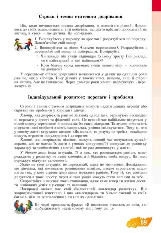 Строки і темпи статевого дозрівання
Вік, коли починається статеве дозрівання, в однолітків різний. Приди­
вись до своїх однокласників, і ти побачиш, що дехто набагато доросліший на
вигляд, а хтось — ще дитина. Це нормально.
^ 1. Вишикуйтесь у шеренгу за зростом і розрахуйтеся по порядку.
Jkw .И к Запам’ятайте свій номер.
j  , 2. Вишикуйтеся за віком (датами народження). Розрахуйтесь і
порівняйте цей номер із попереднім. Поміркуйте:
• Чи завжди вік учнів відповідає їхньому зросту (наприклад,
чи є найстарший із вас найвищим)?
• Кого більше серед високих учнів вашого віку — хлопчиків
чи дівчаток?
У середньому статеве дозрівання починається у дівчат на один-два роки
раніше, ніж у хлопців. Тому дівчата у твоєму класі, напевно, вищі й старші
на вигляд. Але це тимчасово. Через два-три роки хлопці наздоженуть і пере-
женуть їх.
Індивідуальний розвиток: переваги і проблеми
Строки і темпи статевого дозрівання можуть надати деяких переваг або
спричинити проблеми у хлопців і дівчат.
Хлопці, які дозрівають раніше за своїх однолітків, отримують несподіва­
ні переваги у зрості та фізичній силі. Це певний час найбільше цінується у
підлітковому середовищі й допомагає їм стати лідерами. Та згодом починають
цінувати інші особисті якості, наприклад, уміння спілкуватися. Тому ті, хто
у своєму житті керувався гаслом: «Як сила є, то розуму не треба», незабаром
можуть втратити популярність і авторитет.
Хлопці, які дозрівають пізніше, можуть певний час почуватись аутсай­
дерами, але це навчає їх жити в умовах конкуренції і спонукає до розвитку
характеру та особистісних якостей, які не раз допоможуть у житті.
У дівчат дещо інша ситуація. Ті з них, хто розвивається раніше, випе­
реджають у розвитку не лише хлопців, а й більшість своїх подруг. Це іноді
породжує відчуття самотності.
Якщо це твоя ситуація, не переживай, адже це тимчасово. Досліджено,
що дівчатка, які починають розвиватися пізніше, згодом виростають вищи­
ми за тих, у кого статеве дозрівання почалося раніше. Тому ті, хто сьогодні
дивується з твого зросту, через кілька років можуть стати вищими за тебе.
Скористайся з переваг свого становища, адже саме тепер ти здатна досяг­
ти неабияких успіхів у спорті та навчанні.
Насправді кожен має свій біологічний «календар розвитку». Він
запрограмований генетично, і цим «календарем» ти більше схожий на своїх
батьків, ніж на однокласників чи інших однолітків.
Щ , 2 тЛЬ По черзі продовжіть фразу: «Я позитивно ставлюсь до змін, які
відбуваються у підлітковому віці, тому що...»
 