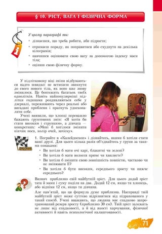 § 10. РІСТ, ВАГА І ФІЗИЧНА ФОРМА
У цьому параграфі ти:
• дізнаєшся, що треба робити, аби підрости;
• отримаєш пораду, як поправитися або схуднути на декілька
кілограмів;
• навчишся оцінювати свою вагу за допомогою індексу маси
тіла;
• оціниш свою фізичну форму.
У підлітковому віці зміни відбувають-
ся надто швидко: не встигаєш звикнути
до свого нового тіла, як воно вже знову
змінилося. Це бентежить багатьох твоїх
однолітків. Навіть найпопулярніші під­
літки годинами роздивляються себе у
дзеркалі, переживають через реальні або
вигадані проблеми і прагнуть удоскона­
лити себе.
Учені виявили, що хлопці переважно
бажають ґрунтовних змін: «Я хотів би
стати високим і струнким», а дівчата —
конкретних: «Мені б хотілося змінити
кінчик носа, колір очей, зачіску».
1. Пограйте в «Калейдоскоп» і дізнайтесь, якими б хотіли стати
ваші друзі. Для цього кілька разів об’єднайтесь у групи за таки-
ми ознаками:
• Ви хотіли б мати очі карі, блакитні чи зелені?
• Ви хотіли б мати волосся пряме чи хвилясте?
• Ви хотіли б змінити свою зовнішність повністю,
не змінювати її?
• Ви хотіли б бути високим,
середнього?
Визнач приблизно свій майбутній зріст. Для цього додай зріст
тата й мами і суму поділи на два. Додай 12 см, якщо ти хлопець,
або відніми 12 см, якщо ти дівчина.
Але пам’ятай, що ця формула дуже приблизна. Насправді твій
майбутній зріст може суттєво відрізнятися від підрахованого у
такий спосіб. Учені вважають, що людина має спадково запро-
грамований резерв зросту (приблизно 30 см). Твій зріст залежить
не лише від спадковості, а й від якості харчування, фізичної
активності й навіть психологічної налаштованості.
частково чи
середнього зросту чи нижче
 