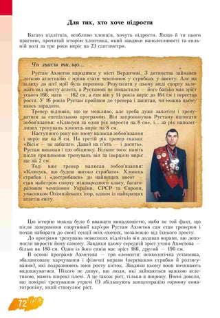 Для тих, хто хоче підрости
Багато підлітків, особливо хлопців, хочуть підрости. Якщо й ти цього
прагнеш, прочитай історію хлопчика, який завдяки наполегливості та силь-
ній волі за три роки виріс на 23 сантиметри.
Чи знаєш ти, що...
Рустам Ахметов народився у місті Бердичеві. З дитинства займався
легкою атлетикою і мріяв стати чемпіоном у стрибках у висоту. Але на
шляху до цієї мрії була перепона. Результати у цьому виді спорту зале­
жать від зросту атлета, а Рустамові не пощастило — його батько мав зріст
усього 166, мати — 162 см, а сам він у 14 років виріс до 164 см і перестав
рости. У 16 років Рустам прийшов до тренера і запитав, чи можна цьому
якось зарадити.
Тренер відповів, що це можливо, але треба дуже захотіти і трену­
ватися за спеціальною програмою. Він запропонував Рустаму написати
зобов’язання: «Клянуся за один рік вирости на 8 см», і... за рік наполег­
ливих тренувань хлопець виріс на 8 см.
Наступного року він знову написав зобов’язання
і виріс ще на 8 см. На третій рік тренер сказав:
«Вісім — це забагато. Давай на п’ять — і досить».
Рустам виконав і цю обіцянку. Більше того: навіть
після припинення тренувань він за інерцією виріс
ще на 2 см.
Тоді вже тренер написав зобов’язання:
«Клянусь, що будеш високо стрибати». Хлопець
стрибав і «дострибався» до найвищих висот —
став майстром спорту міжнародного класу, багато-
разовим чемпіоном України, СРСР та Європи,
учасником Олімпійських ігор, одним із найкращих
атлетів світу.
Цю історію можна було б вважати випадковістю, якби не той факт, що
після завершення спортивної кар’єри Рустам Ахметов сам став тренером і
почав набирати до своєї секції всіх охочих, незалежно від їхнього зросту.
До програми тренувань невисоких підлітків він додавав вправи, що допо­
могли вирости йому самому. Завдяки цьому середній зріст учнів Ахметова —
більш як 180 см. Один із його синів має зріст 186, другий — 190 см.
В основі програми Ахметова — три елементи: психологічна установка,
збалансоване харчування і фізичні вправи (переважно стрибки й розтягу­
вання), які подразнюють зони росту кісток. Завдяки цьому вони починають
видовжуватися. Нікого не дивує, що люди, які займаються важкою атле­
тикою, мають широкі плечі. А це також ріст, тільки в ширину. Вчені довели,
що помірні тренування утричі (!) збільшують концентрацію гормону сома-
тотропіну, який стимулює ріст.
 